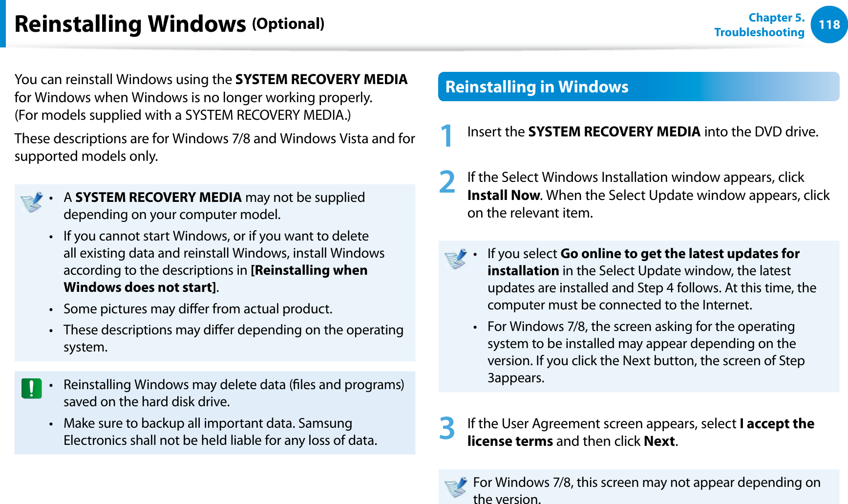118Chapter 5.   TroubleshootingReinstalling Windows (Optional)You can reinstall Windows using the SYSTEM RECOVERY MEDIA for Windows when Windows is no longer working properly.  (For models supplied with a SYSTEM RECOVERY MEDIA.)These descriptions are for Windows 7/8 and Windows Vista and for supported models only.A t SYSTEM RECOVERY MEDIA may not be supplied depending on your computer model.If you cannot start Windows, or if you want to delete t all existing data and reinstall Windows, install Windows according to the descriptions in [Reinstalling when Windows does not start].Some pictures may dier from actual product.t These descriptions may dier depending on the operating t system.Reinstalling Windows may delete data (les and programs) t saved on the hard disk drive.Make sure to backup all important data. Samsung t Electronics shall not be held liable for any loss of data.Reinstalling in Windows1 Insert the SYSTEM RECOVERY MEDIA into the DVD drive.2  If the Select Windows Installation window appears, click Install Now. When the Select Update window appears, click on the relevant item.If you select t Go online to get the latest updates for installation in the Select Update window, the latest updates are installed and Step 4 follows. At this time, the computer must be connected to the Internet.For Windows 7/8, the screen asking for the operating t system to be installed may appear depending on the version. If you click the Next button, the screen of Step 3appears.3  If the User Agreement screen appears, select I accept the license terms and then click Next.For Windows 7/8, this screen may not appear depending on the version.