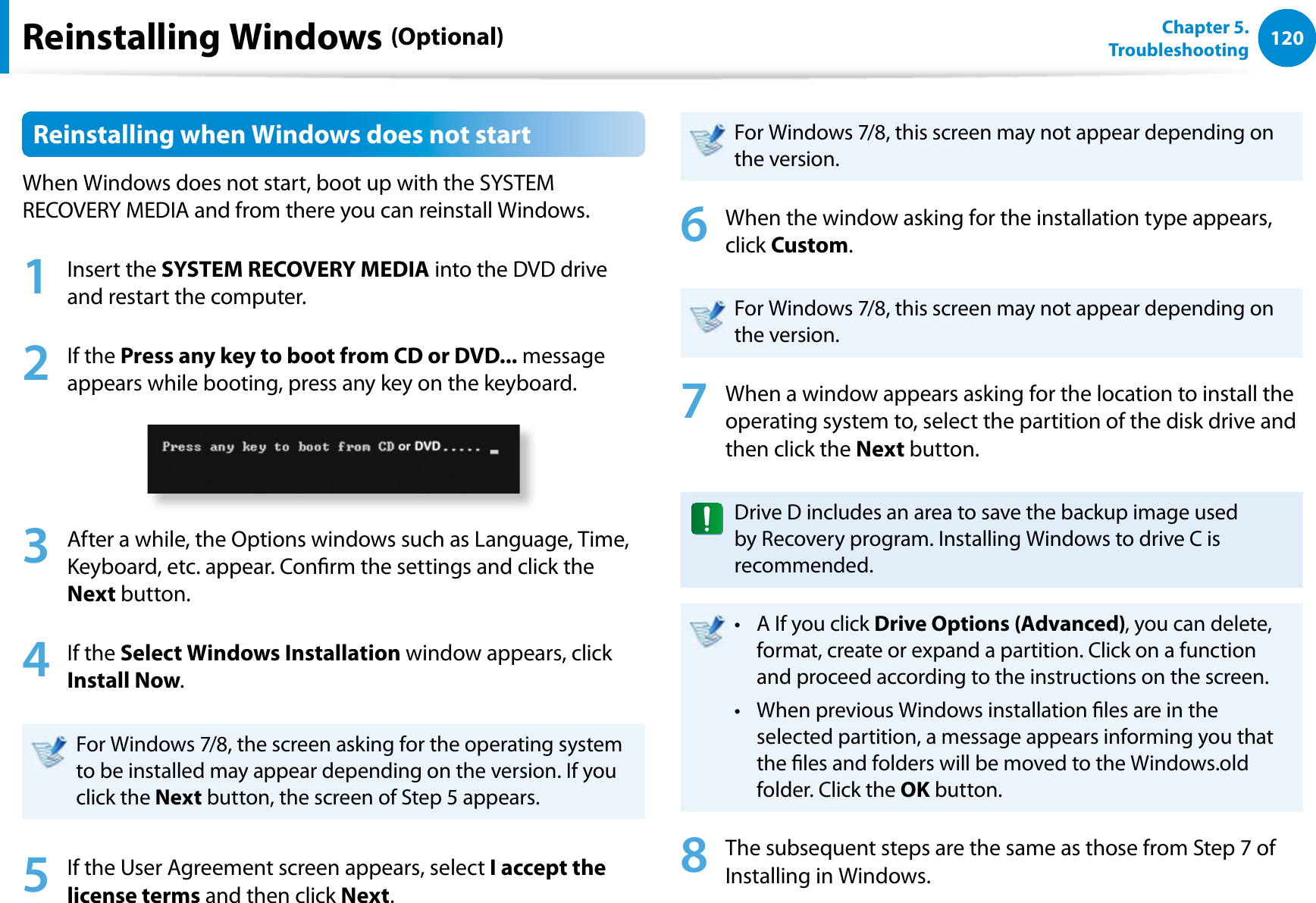 120Chapter 5.   TroubleshootingReinstalling Windows (Optional)Reinstalling when Windows does not startWhen Windows does not start, boot up with the SYSTEM RECOVERY MEDIA and from there you can reinstall Windows.1 Insert the SYSTEM RECOVERY MEDIA into the DVD drive and restart the computer.2 If the Press any key to boot from CD or DVD... message appears while booting, press any key on the keyboard.3  After a while, the Options windows such as Language, Time, Keyboard, etc. appear. Conrm the settings and click the Next button.4 If the Select Windows Installation window appears, click Install Now.For Windows 7/8, the screen asking for the operating system to be installed may appear depending on the version. If you click the Next button, the screen of Step 5 appears.5  If the User Agreement screen appears, select I accept the license terms and then click Next.For Windows 7/8, this screen may not appear depending on the version.6  When the window asking for the installation type appears, click Custom.For Windows 7/8, this screen may not appear depending on the version.7  When a window appears asking for the location to install the operating system to, select the partition of the disk drive and then click the Next button.Drive D includes an area to save the backup image used by Recovery program. Installing Windows to drive C is recommended.A If you click t Drive Options (Advanced), you can delete, format, create or expand a partition. Click on a function and proceed according to the instructions on the screen.When previous Windows installation les are in the t selected partition, a message appears informing you that the les and folders will be moved to the Windows.old folder. Click the OK button.8  The subsequent steps are the same as those from Step 7 of Installing in Windows.