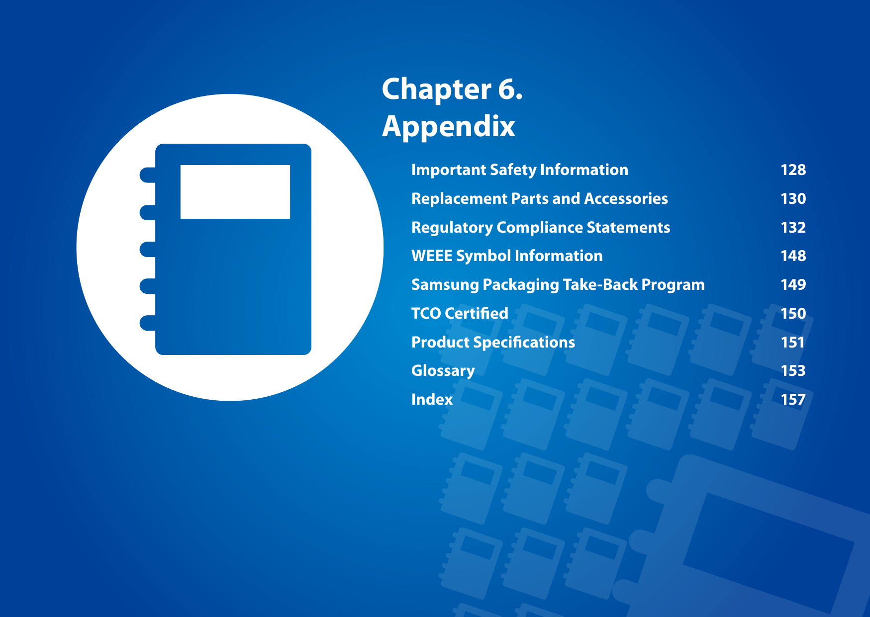 Chapter 6. AppendixImportant Safety Information  128Replacement Parts and Accessories  130Regulatory Compliance Statements  132WEEE Symbol Information  148Samsung Packaging Take-Back Program  149TCO Certied  150Product Specications  151Glossary 153Index 157