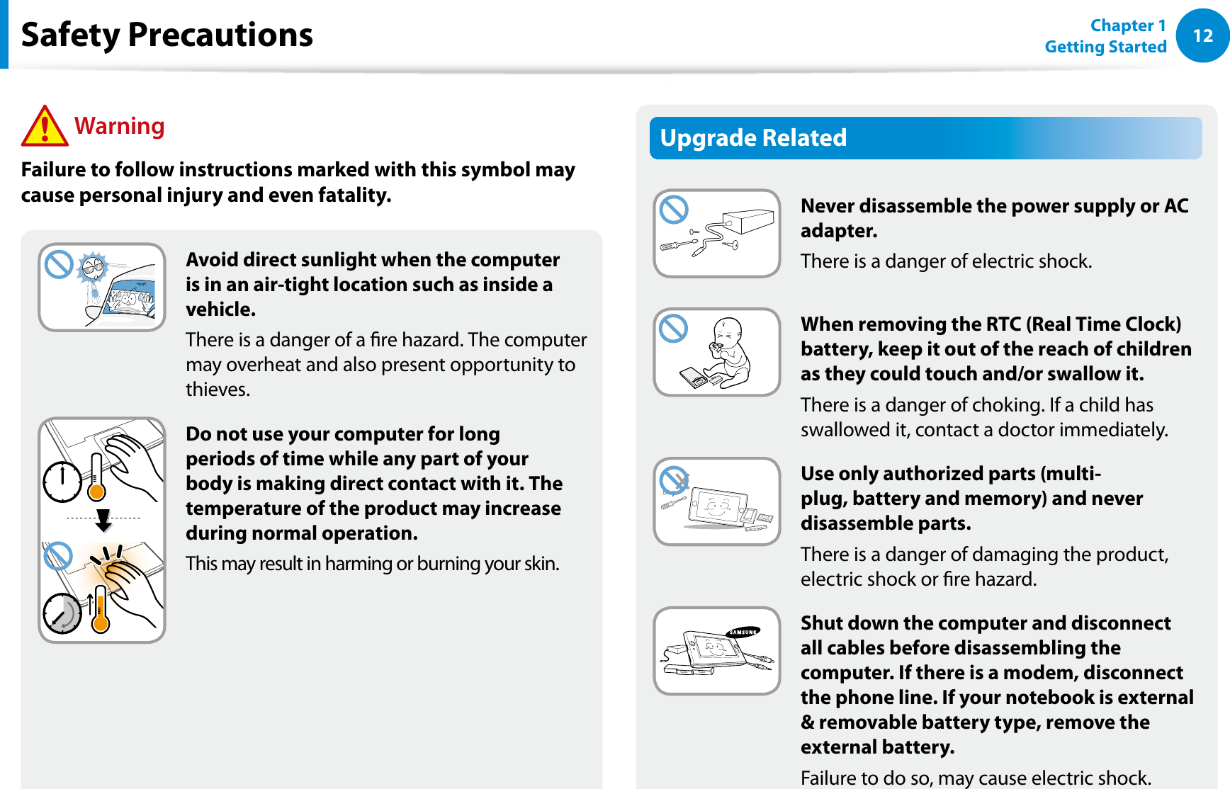 12Chapter 1 Getting StartedUpgrade RelatedNever disassemble the power supply or AC adapter.There is a danger of electric shock.When removing the RTC (Real Time Clock) battery, keep it out of the reach of children as they could touch and/or swallow it.There is a danger of choking. If a child has swallowed it, contact a doctor immediately.Use only authorized parts (multi-plug, battery and memory) and never disassemble parts.There is a danger of damaging the product, electric shock or re hazard.Shut down the computer and disconnect all cables before disassembling the computer. If there is a modem, disconnect the phone line. If your notebook is external &amp; removable battery type, remove the external battery.Failure to do so, may cause electric shock.Avoid direct sunlight when the computer is in an air-tight location such as inside a vehicle.There is a danger of a re hazard. The computer may overheat and also present opportunity to thieves.Do not use your computer for long periods of time while any part of your body is making direct contact with it. The temperature of the product may increase during normal operation.This may result in harming or burning your skin.Safety Precautions WarningFailure to follow instructions marked with this symbol may cause personal injury and even fatality.