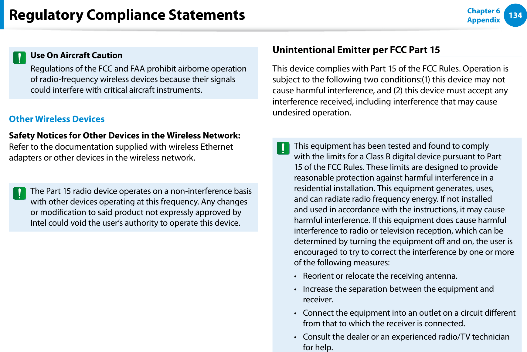 134Chapter 6 AppendixUse On Aircraft CautionRegulations of the FCC and FAA prohibit airborne operation of radio-frequency wireless devices because their signals could interfere with critical aircraft instruments.Other Wireless DevicesSafety Notices for Other Devices in the Wireless Network: Refer to the documentation supplied with wireless Ethernet adapters or other devices in the wireless network.The Part 15 radio device operates on a non-interference basis with other devices operating at this frequency. Any changes or modication to said product not expressly approved by Intel could void the user’s authority to operate this device.Unintentional Emitter per FCC Part 15This device complies with Part 15 of the FCC Rules. Operation is subject to the following two conditions:(1) this device may not cause harmful interference, and (2) this device must accept any interference received, including interference that may cause undesired operation.This equipment has been tested and found to comply with the limits for a Class B digital device pursuant to Part 15 of the FCC Rules. These limits are designed to provide reasonable protection against harmful interference in a residential installation. This equipment generates, uses, and can radiate radio frequency energy. If not installed and used in accordance with the instructions, it may cause harmful interference. If this equipment does cause harmful interference to radio or television reception, which can be determined by turning the equipment o and on, the user is encouraged to try to correct the interference by one or more of the following measures:Reorient or relocate the receiving antenna.t Increase the separation between the equipment and t receiver.Connect the equipment into an outlet on a circuit dierent t from that to which the receiver is connected.Consult the dealer or an experienced radio/TV technician t for help.Regulatory Compliance Statements