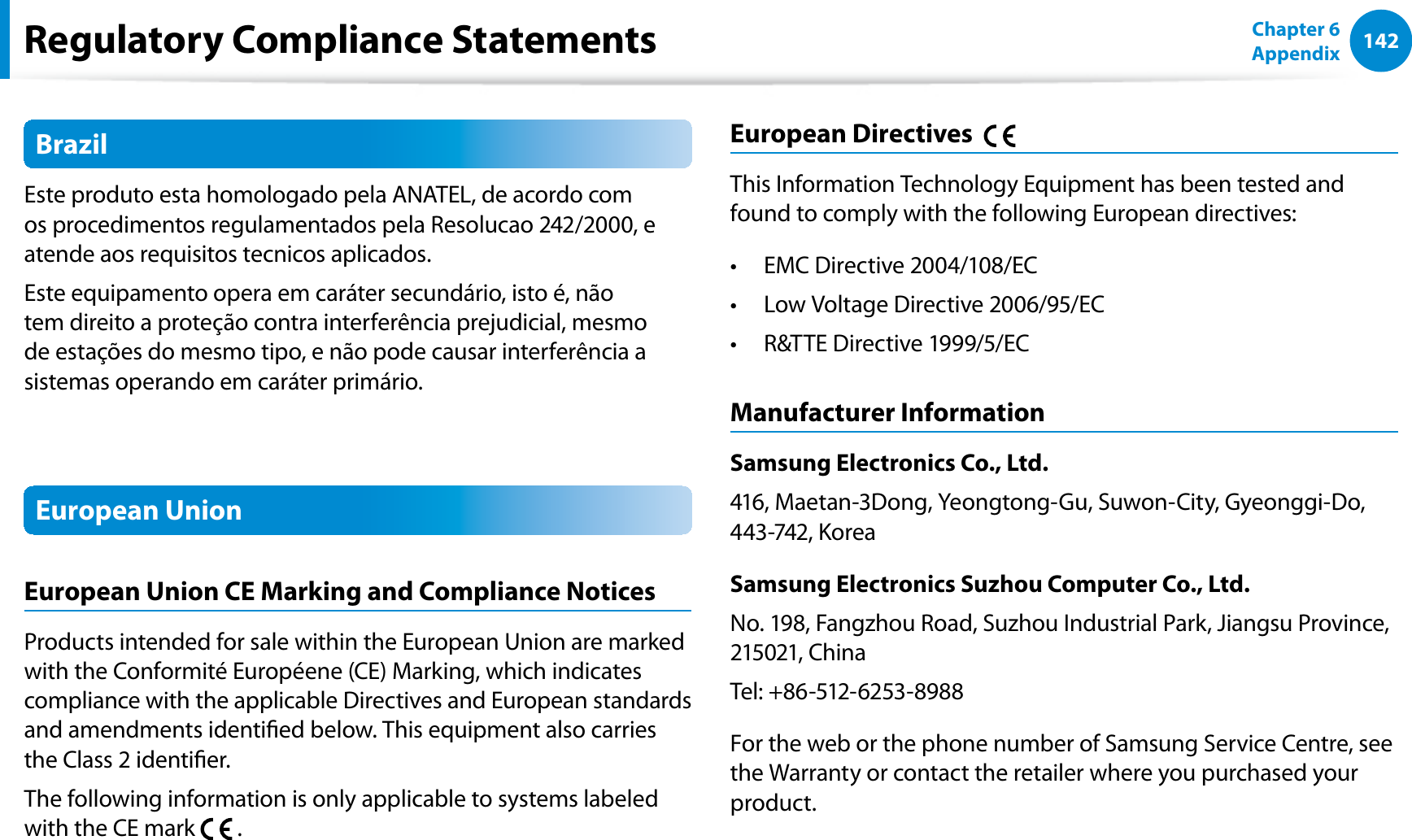 142Chapter 6 AppendixBrazilEste produto esta homologado pela ANATEL, de acordo com os procedimentos regulamentados pela Resolucao 242/2000, e atende aos requisitos tecnicos aplicados.Este equipamento opera em caráter secundário, isto é, não tem direito a proteção contra interferência prejudicial, mesmo de estações do mesmo tipo, e não pode causar interferência a sistemas operando em caráter primário.European UnionEuropean Union CE Marking and Compliance NoticesProducts intended for sale within the European Union are marked with the Conformité Européene (CE) Marking, which indicates compliance with the applicable Directives and European standards and amendments identied below. This equipment also carries the Class 2 identier.The following information is only applicable to systems labeled with the CE mark   .European Directives    This Information Technology Equipment has been tested and found to comply with the following European directives:EMC Directive 2004/108/ECt Low Voltage Directive 2006/95/ECt R&amp;TTE Directive 1999/5/ECt Manufacturer InformationSamsung Electronics Co., Ltd.416, Maetan-3Dong, Yeongtong-Gu, Suwon-City, Gyeonggi-Do, 443-742, KoreaSamsung Electronics Suzhou Computer Co., Ltd.No. 198, Fangzhou Road, Suzhou Industrial Park, Jiangsu Province, 215021, ChinaTel: +86-512-6253-8988For the web or the phone number of Samsung Service Centre, see the Warranty or contact the retailer where you purchased your product.Regulatory Compliance Statements