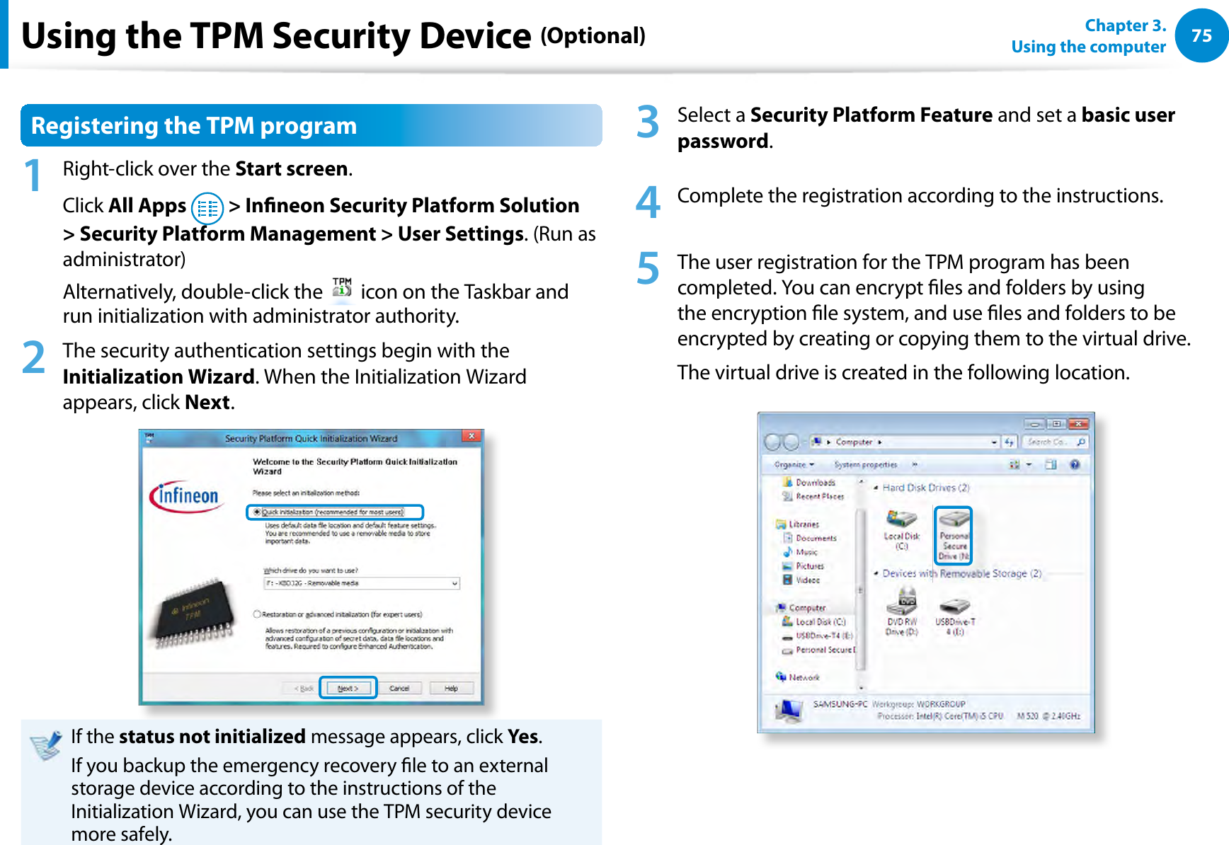75Chapter 3.  Using the computerUsing the TPM Security Device (Optional)Registering the TPM program1  Right-click over the Start screen.Click All Apps   &gt; Inneon Security Platform Solution &gt; Security Platform Management &gt; User Settings. (Run as administrator)Alternatively, double-click the   icon on the Taskbar and run initialization with administrator authority.2  The security authentication settings begin with the Initialization Wizard. When the Initialization Wizard appears, click Next. If the status not initialized message appears, click Yes.If you backup the emergency recovery le to an external storage device according to the instructions of the Initialization Wizard, you can use the TPM security device more safely.3 Select a Security Platform Feature and set a basic user password.4  Complete the registration according to the instructions.5  The user registration for the TPM program has been completed. You can encrypt les and folders by using the encryption le system, and use les and folders to be encrypted by creating or copying them to the virtual drive. The virtual drive is created in the following location. 