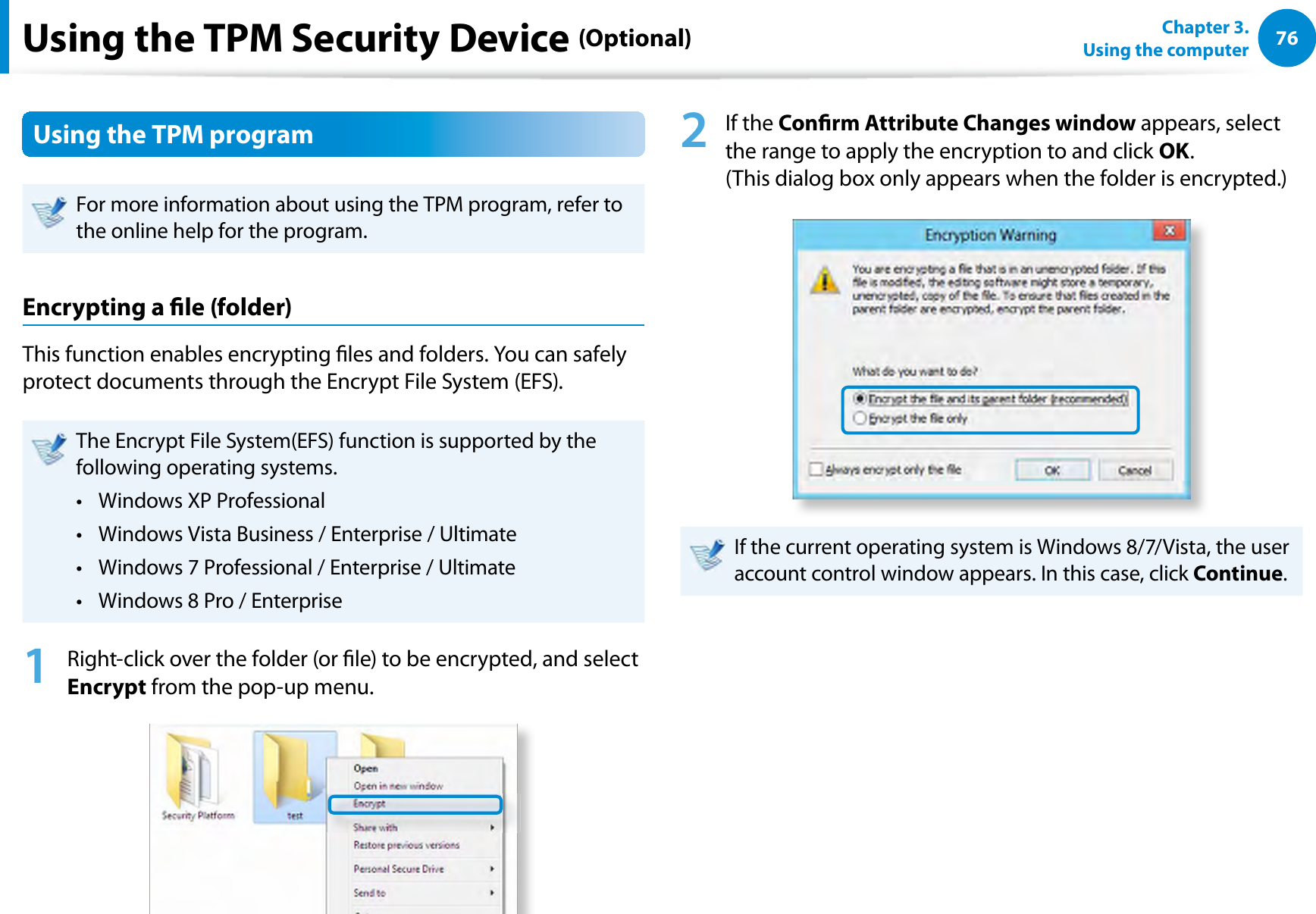 76Chapter 3.  Using the computerUsing the TPM Security Device (Optional)Using the TPM programFor more information about using the TPM program, refer to the online help for the program.Encrypting a le (folder) This function enables encrypting les and folders. You can safely protect documents through the Encrypt File System (EFS).The Encrypt File System(EFS) function is supported by the following operating systems.Windows XP Professional t Windows Vista Business / Enterprise / Ultimatet Windows 7 Professional / Enterprise / Ultimate t Windows 8 Pro / Enterpriset 1  Right-click over the folder (or le) to be encrypted, and select Encrypt from the pop-up menu. 2 If the Conrm Attribute Changes window appears, select the range to apply the encryption to and click OK.  (This dialog box only appears when the folder is encrypted.)If the current operating system is Windows 8/7/Vista, the user account control window appears. In this case, click Continue.