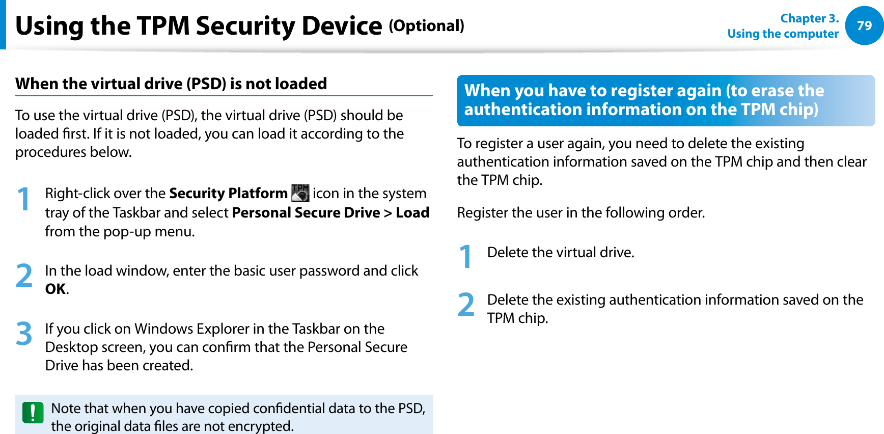79Chapter 3.  Using the computerUsing the TPM Security Device (Optional)When the virtual drive (PSD) is not loadedTo use the virtual drive (PSD), the virtual drive (PSD) should be loaded rst. If it is not loaded, you can load it according to the procedures below.1  Right-click over the Security Platform  icon in the system tray of the Taskbar and select Personal Secure Drive &gt; Load from the pop-up menu.2  In the load window, enter the basic user password and click OK.3  If you click on Windows Explorer in the Taskbar on the Desktop screen, you can conrm that the Personal Secure Drive has been created.Note that when you have copied condential data to the PSD, the original data les are not encrypted.When you have to register again (to erase the authentication information on the TPM chip)To register a user again, you need to delete the existing authentication information saved on the TPM chip and then clear the TPM chip.Register the user in the following order.1  Delete the virtual drive.2  Delete the existing authentication information saved on the TPM chip.