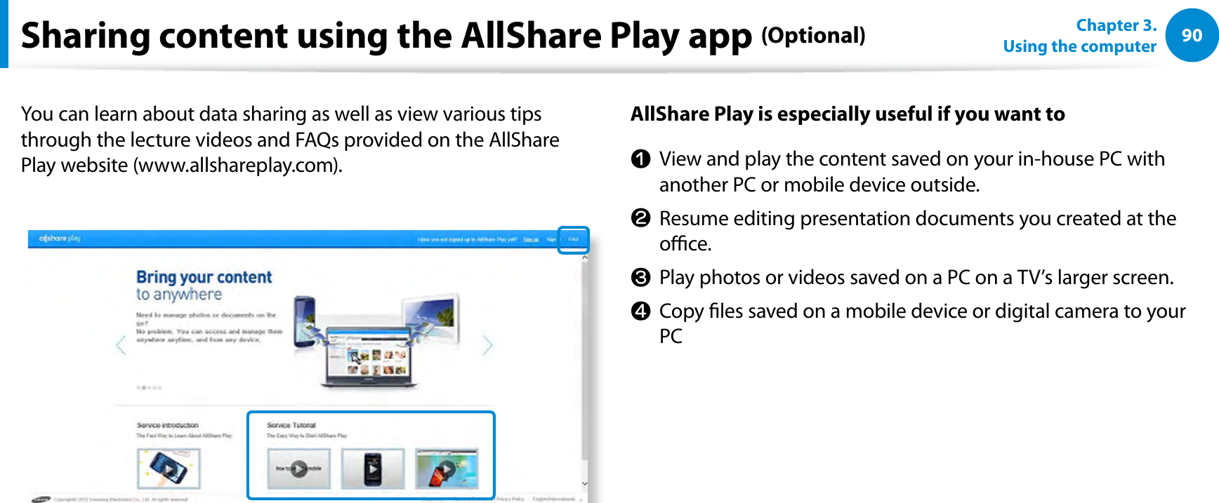 90Chapter 3.  Using the computerSharing content using the AllShare Play app (Optional)You can learn about data sharing as well as view various tips through the lecture videos and FAQs provided on the AllShare Play website (www.allshareplay.com).AllShare Play is especially useful if you want ton  View and play the content saved on your in-house PC with another PC or mobile device outside.l  Resume editing presentation documents you created at the oce.W  Play photos or videos saved on a PC on a TV’s larger screen.j  Copy les saved on a mobile device or digital camera to your PC