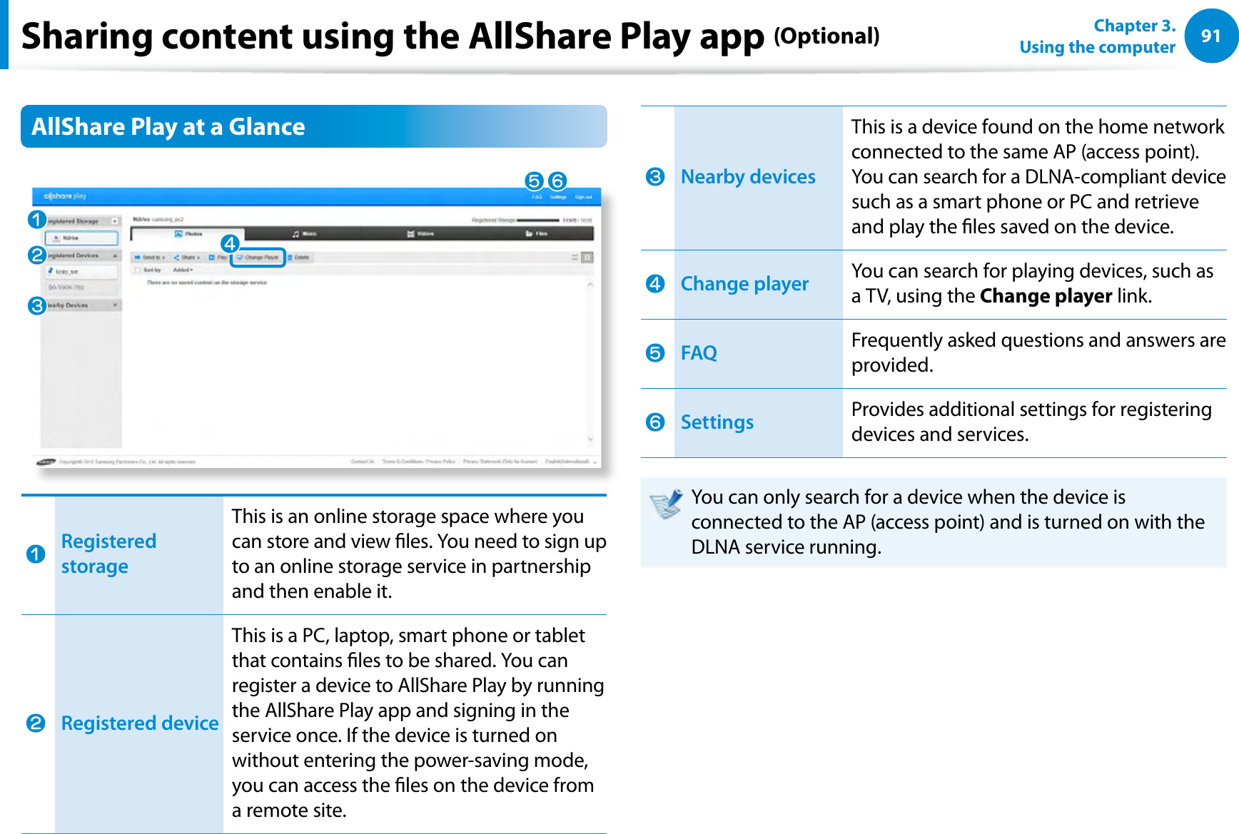 91Chapter 3.  Using the computerSharing content using the AllShare Play app (Optional)AllShare Play at a GlancenlWjVbnRegistered storageThis is an online storage space where you can store and view les. You need to sign up to an online storage service in partnership and then enable it.lRegistered deviceThis is a PC, laptop, smart phone or tablet that contains les to be shared. You can register a device to AllShare Play by running the AllShare Play app and signing in the service once. If the device is turned on without entering the power-saving mode, you can access the les on the device from a remote site.WNearby devices This is a device found on the home network connected to the same AP (access point). You can search for a DLNA-compliant device such as a smart phone or PC and retrieve and play the les saved on the device.jChange player You can search for playing devices, such as a TV, using the Change player link.VFAQFrequently asked questions and answers are provided.bSettings Provides additional settings for registering devices and services. You can only search for a device when the device is connected to the AP (access point) and is turned on with the DLNA service running.