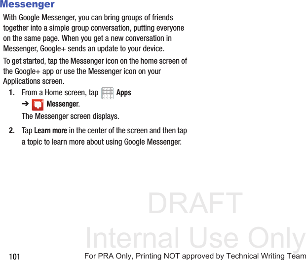 DRAFT Internal Use Only101MessengerWith Google Messenger, you can bring groups of friends together into a simple group conversation, putting everyone on the same page. When you get a new conversation in Messenger, Google+ sends an update to your device.To get started, tap the Messenger icon on the home screen of the Google+ app or use the Messenger icon on your Applications screen.1. From a Home screen, tap   Apps ➔Messenger.The Messenger screen displays.2. Tap Learn more in the center of the screen and then tap a topic to learn more about using Google Messenger.For PRA Only, Printing NOT approved by Technical Writing Team