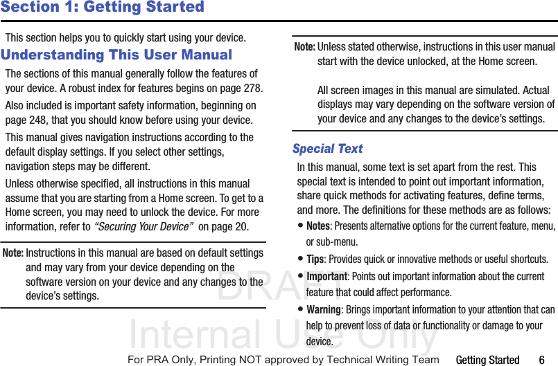 DRAFT Internal Use OnlyGetting Started       6Section 1: Getting StartedThis section helps you to quickly start using your device.Understanding This User ManualThe sections of this manual generally follow the features of your device. A robust index for features begins on page 278.Also included is important safety information, beginning on page 248, that you should know before using your device.This manual gives navigation instructions according to the default display settings. If you select other settings, navigation steps may be different.Unless otherwise specified, all instructions in this manual assume that you are starting from a Home screen. To get to a Home screen, you may need to unlock the device. For more information, refer to “Securing Your Device”  on page 20.Note: Instructions in this manual are based on default settings and may vary from your device depending on the software version on your device and any changes to the device’s settings.Note: Unless stated otherwise, instructions in this user manual start with the device unlocked, at the Home screen.All screen images in this manual are simulated. Actual displays may vary depending on the software version of your device and any changes to the device’s settings.Special TextIn this manual, some text is set apart from the rest. This special text is intended to point out important information, share quick methods for activating features, define terms, and more. The definitions for these methods are as follows:• Notes: Presents alternative options for the current feature, menu, or sub-menu.• Tips: Provides quick or innovative methods or useful shortcuts.• Important: Points out important information about the current feature that could affect performance.• Warning: Brings important information to your attention that can help to prevent loss of data or functionality or damage to your device.For PRA Only, Printing NOT approved by Technical Writing Team