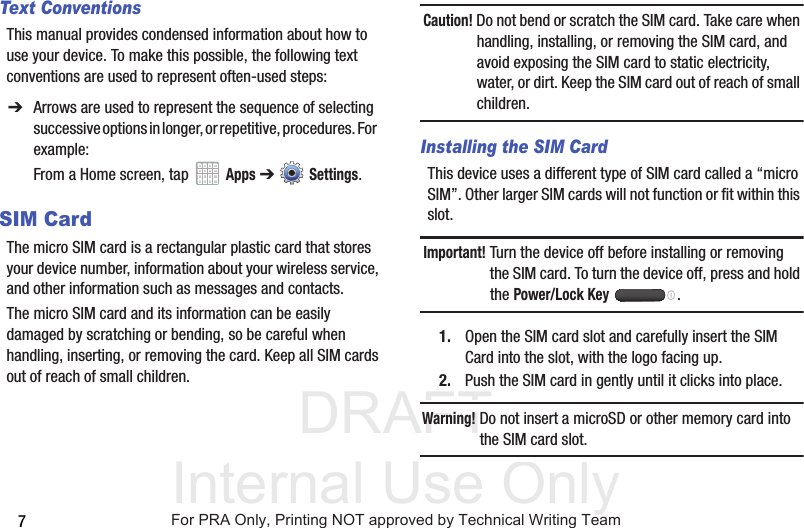 DRAFT Internal Use Only7Text ConventionsThis manual provides condensed information about how to use your device. To make this possible, the following text conventions are used to represent often-used steps:SIM CardThe micro SIM card is a rectangular plastic card that stores your device number, information about your wireless service, and other information such as messages and contacts.The micro SIM card and its information can be easily damaged by scratching or bending, so be careful when handling, inserting, or removing the card. Keep all SIM cards out of reach of small children.Caution! Do not bend or scratch the SIM card. Take care when handling, installing, or removing the SIM card, and avoid exposing the SIM card to static electricity, water, or dirt. Keep the SIM card out of reach of small children.Installing the SIM CardThis device uses a different type of SIM card called a “micro SIM”. Other larger SIM cards will not function or fit within this slot. Important! Turn the device off before installing or removing the SIM card. To turn the device off, press and hold the Power/Lock Key .1. Open the SIM card slot and carefully insert the SIM Card into the slot, with the logo facing up.2. Push the SIM card in gently until it clicks into place.Warning! Do not insert a microSD or other memory card into the SIM card slot.➔ Arrows are used to represent the sequence of selecting successive options in longer, or repetitive, procedures. For example:From a Home screen, tap   Apps ➔  Settings.For PRA Only, Printing NOT approved by Technical Writing Team