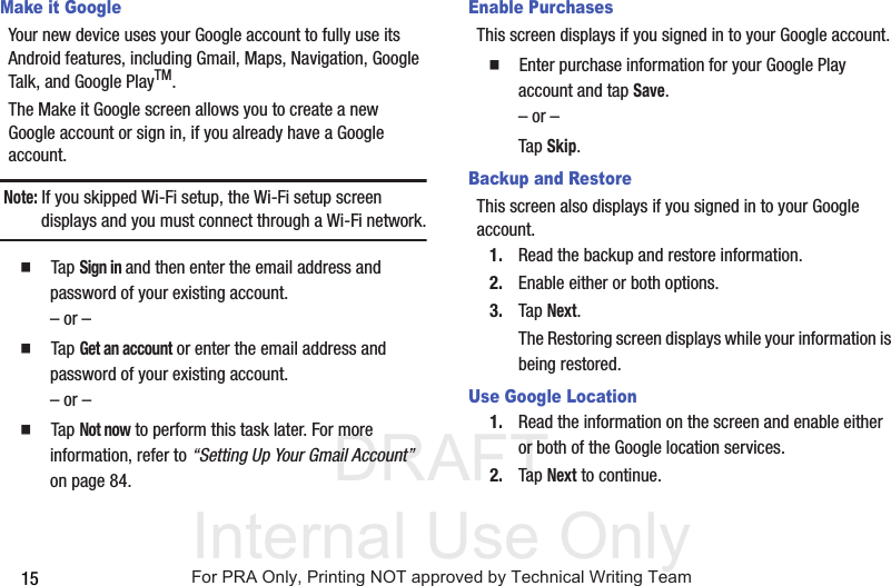 DRAFT Internal Use Only15Make it GoogleYour new device uses your Google account to fully use its Android features, including Gmail, Maps, Navigation, Google Talk, and Google PlayTM.The Make it Google screen allows you to create a new Google account or sign in, if you already have a Google account.Note: If you skipped Wi-Fi setup, the Wi-Fi setup screen displays and you must connect through a Wi-Fi network.  Tap Sign in and then enter the email address and password of your existing account.– or –  Tap Get an account or enter the email address and password of your existing account.– or –  Tap Not now to perform this task later. For more information, refer to “Setting Up Your Gmail Account”  on page 84.Enable PurchasesThis screen displays if you signed in to your Google account.  Enter purchase information for your Google Play account and tap Save.– or –Tap Skip.Backup and RestoreThis screen also displays if you signed in to your Google account.1. Read the backup and restore information.2. Enable either or both options.3. Tap Next.The Restoring screen displays while your information is being restored.Use Google Location1. Read the information on the screen and enable either or both of the Google location services.2. Tap Next to continue.For PRA Only, Printing NOT approved by Technical Writing Team