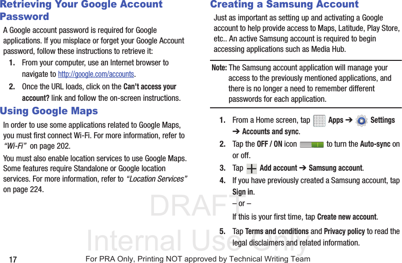 DRAFT Internal Use Only17Retrieving Your Google Account PasswordA Google account password is required for Google applications. If you misplace or forget your Google Account password, follow these instructions to retrieve it:1. From your computer, use an Internet browser to navigate to http://google.com/accounts.2. Once the URL loads, click on the Can’t access your account? link and follow the on-screen instructions.Using Google MapsIn order to use some applications related to Google Maps, you must first connect Wi-Fi. For more information, refer to “Wi-Fi”  on page 202.You must also enable location services to use Google Maps. Some features require Standalone or Google location services. For more information, refer to “Location Services”  on page 224.Creating a Samsung AccountJust as important as setting up and activating a Google account to help provide access to Maps, Latitude, Play Store, etc.. An active Samsung account is required to begin accessing applications such as Media Hub.Note: The Samsung account application will manage your access to the previously mentioned applications, and there is no longer a need to remember different passwords for each application.1. From a Home screen, tap   Apps ➔  Settings ➔ Accounts and sync. 2. Tap the OFF / ON icon   to turn the Auto-sync on or off.3. Tap  Add account ➔ Samsung account.4. If you have previously created a Samsung account, tap Sign in.– or –If this is your first time, tap Create new account.5. Tap Terms and conditions and Privacy policy to read the legal disclaimers and related information.For PRA Only, Printing NOT approved by Technical Writing Team