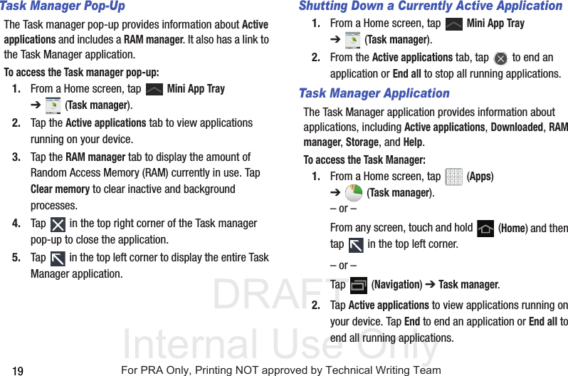 DRAFT Internal Use Only19Task Manager Pop-UpThe Task manager pop-up provides information about Active applications and includes a RAM manager. It also has a link to the Task Manager application.To access the Task manager pop-up:1. From a Home screen, tap   Mini App Tray ➔(Task manager).2. Tap the Active applications tab to view applications running on your device. 3. Tap the RAM manager tab to display the amount of Random Access Memory (RAM) currently in use. Tap Clear memory to clear inactive and background processes.4. Tap   in the top right corner of the Task manager pop-up to close the application.5. Tap   in the top left corner to display the entire Task Manager application.Shutting Down a Currently Active Application1. From a Home screen, tap   Mini App Tray ➔(Task manager).2. From the Active applications tab, tap   to end an application or End all to stop all running applications.Task Manager ApplicationThe Task Manager application provides information about applications, including Active applications, Downloaded, RAM manager, Storage, and Help.To access the Task Manager:1. From a Home screen, tap   (Apps) ➔(Task manager).– or –From any screen, touch and hold   (Home) and then tap   in the top left corner.– or –Tap  (Navigation) ➔ Task manager.2. Tap Active applications to view applications running on your device. Tap End to end an application or End all to end all running applications.For PRA Only, Printing NOT approved by Technical Writing Team