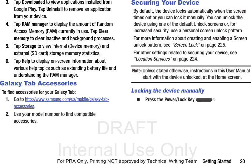 DRAFT Internal Use OnlyGetting Started       203. Tap Downloaded to view applications installed from Google Play. Tap Uninstall to remove an application from your device.4. Tap RAM manager to display the amount of Random Access Memory (RAM) currently in use. Tap Clear memory to clear inactive and background processes.5. Tap Storage to view internal (Device memory) and external (SD card) storage memory statistics.6. Tap Help to display on-screen information about various help topics such as extending battery life and understanding the RAM manager.Galaxy Tab AccessoriesTo find accessories for your Galaxy Tab:1. Go to http://www.samsung.com/us/mobile/galaxy-tab-accessories.2. Use your model number to find compatible accessories.Securing Your DeviceBy default, the device locks automatically when the screen times out or you can lock it manually. You can unlock the device using one of the default Unlock screens or, for increased security, use a personal screen unlock pattern.For more information about creating and enabling a Screen unlock pattern, see “Screen Lock” on page 225.For other settings related to securing your device, see “Location Services” on page 224.Note: Unless stated otherwise, instructions in this User Manual start with the device unlocked, at the Home screen.Locking the device manually  Press the Power/Lock Key .For PRA Only, Printing NOT approved by Technical Writing Team