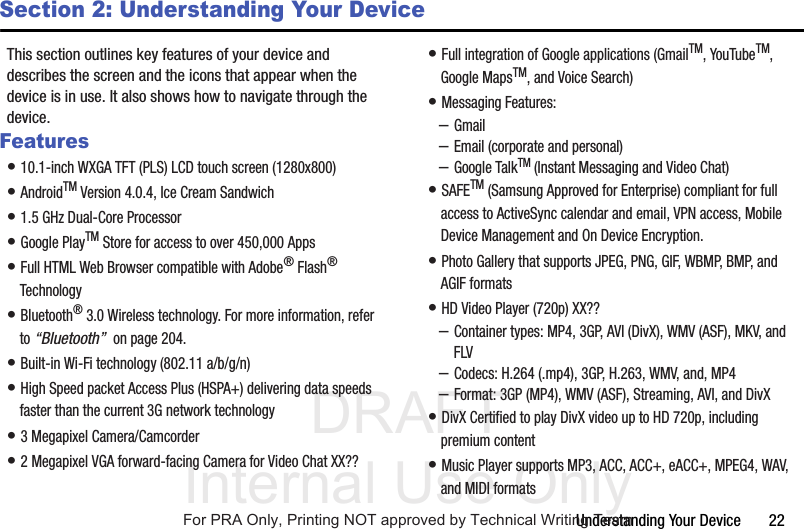 DRAFT Internal Use OnlyUnderstanding Your Device       22Section 2: Understanding Your DeviceThis section outlines key features of your device and describes the screen and the icons that appear when the device is in use. It also shows how to navigate through the device.Features• 10.1-inch WXGA TFT (PLS) LCD touch screen (1280x800)• AndroidTM Version 4.0.4, Ice Cream Sandwich• 1.5 GHz Dual-Core Processor• Google PlayTM Store for access to over 450,000 Apps• Full HTML Web Browser compatible with Adobe® Flash® Technology• Bluetooth® 3.0 Wireless technology. For more information, refer to “Bluetooth”  on page 204.• Built-in Wi-Fi technology (802.11 a/b/g/n)• High Speed packet Access Plus (HSPA+) delivering data speeds faster than the current 3G network technology• 3 Megapixel Camera/Camcorder• 2 Megapixel VGA forward-facing Camera for Video Chat XX??• Full integration of Google applications (GmailTM, YouTubeTM, Google MapsTM, and Voice Search)• Messaging Features:–Gmail–Email (corporate and personal)–Google TalkTM (Instant Messaging and Video Chat)• SAFETM (Samsung Approved for Enterprise) compliant for full access to ActiveSync calendar and email, VPN access, Mobile Device Management and On Device Encryption.• Photo Gallery that supports JPEG, PNG, GIF, WBMP, BMP, and AGIF formats• HD Video Player (720p) XX??–Container types: MP4, 3GP, AVI (DivX), WMV (ASF), MKV, and FLV–Codecs: H.264 (.mp4), 3GP, H.263, WMV, and, MP4–Format: 3GP (MP4), WMV (ASF), Streaming, AVI, and DivX• DivX Certified to play DivX video up to HD 720p, including premium content• Music Player supports MP3, ACC, ACC+, eACC+, MPEG4, WAV, and MIDI formatsFor PRA Only, Printing NOT approved by Technical Writing Team