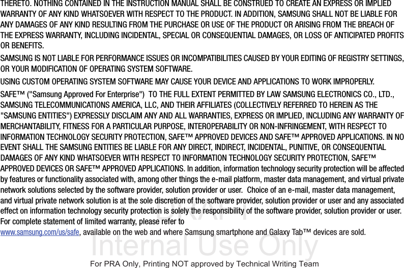 DRAFT Internal Use OnlyTHERETO. NOTHING CONTAINED IN THE INSTRUCTION MANUAL SHALL BE CONSTRUED TO CREATE AN EXPRESS OR IMPLIED WARRANTY OF ANY KIND WHATSOEVER WITH RESPECT TO THE PRODUCT. IN ADDITION, SAMSUNG SHALL NOT BE LIABLE FOR ANY DAMAGES OF ANY KIND RESULTING FROM THE PURCHASE OR USE OF THE PRODUCT OR ARISING FROM THE BREACH OF THE EXPRESS WARRANTY, INCLUDING INCIDENTAL, SPECIAL OR CONSEQUENTIAL DAMAGES, OR LOSS OF ANTICIPATED PROFITS OR BENEFITS.SAMSUNG IS NOT LIABLE FOR PERFORMANCE ISSUES OR INCOMPATIBILITIES CAUSED BY YOUR EDITING OF REGISTRY SETTINGS, OR YOUR MODIFICATION OF OPERATING SYSTEM SOFTWARE. USING CUSTOM OPERATING SYSTEM SOFTWARE MAY CAUSE YOUR DEVICE AND APPLICATIONS TO WORK IMPROPERLY.SAFE™ (&quot;Samsung Approved For Enterprise&quot;)  TO THE FULL EXTENT PERMITTED BY LAW SAMSUNG ELECTRONICS CO., LTD., SAMSUNG TELECOMMUNICATIONS AMERICA, LLC, AND THEIR AFFILIATES (COLLECTIVELY REFERRED TO HEREIN AS THE &quot;SAMSUNG ENTITIES&quot;) EXPRESSLY DISCLAIM ANY AND ALL WARRANTIES, EXPRESS OR IMPLIED, INCLUDING ANY WARRANTY OF MERCHANTABILITY, FITNESS FOR A PARTICULAR PURPOSE, INTEROPERABILITY OR NON-INFRINGEMENT, WITH RESPECT TO INFORMATION TECHNOLOGY SECURITY PROTECTION, SAFE™ APPROVED DEVICES AND SAFE™ APPROVED APPLICATIONS. IN NO EVENT SHALL THE SAMSUNG ENTITIES BE LIABLE FOR ANY DIRECT, INDIRECT, INCIDENTAL, PUNITIVE, OR CONSEQUENTIAL DAMAGES OF ANY KIND WHATSOEVER WITH RESPECT TO INFORMATION TECHNOLOGY SECURITY PROTECTION, SAFE™ APPROVED DEVICES OR SAFE™ APPROVED APPLICATIONS. In addition, information technology security protection will be affected by features or functionality associated with, among other things the e-mail platform, master data management, and virtual private network solutions selected by the software provider, solution provider or user.  Choice of an e-mail, master data management, and virtual private network solution is at the sole discretion of the software provider, solution provider or user and any associated effect on information technology security protection is solely the responsibility of the software provider, solution provider or user. For complete statement of limited warranty, please refer to www.samsung.com/us/safe, available on the web and where Samsung smartphone and Galaxy Tab™ devices are sold. For PRA Only, Printing NOT approved by Technical Writing Team