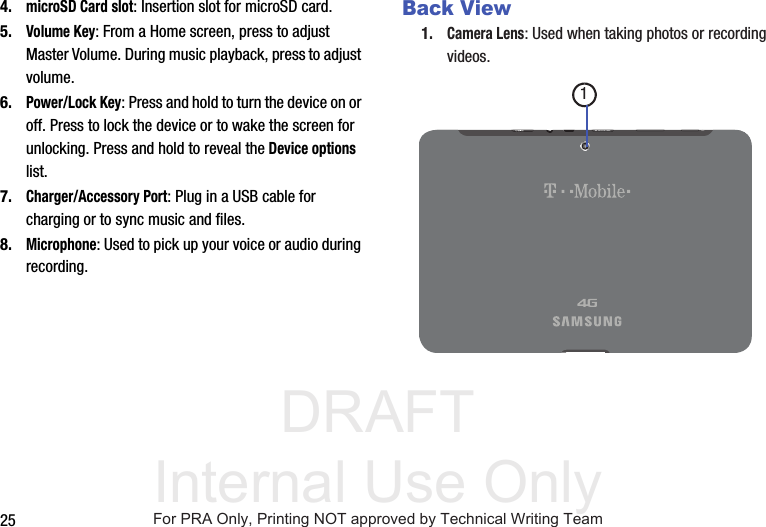 DRAFT Internal Use Only254.microSD Card slot: Insertion slot for microSD card. 5.Volume Key: From a Home screen, press to adjust Master Volume. During music playback, press to adjust volume.6.Power/Lock Key: Press and hold to turn the device on or off. Press to lock the device or to wake the screen for unlocking. Press and hold to reveal the Device options list.7.Charger/Accessory Port: Plug in a USB cable for charging or to sync music and files.8.Microphone: Used to pick up your voice or audio during recording.Back View1.Camera Lens: Used when taking photos or recording videos.1For PRA Only, Printing NOT approved by Technical Writing Team
