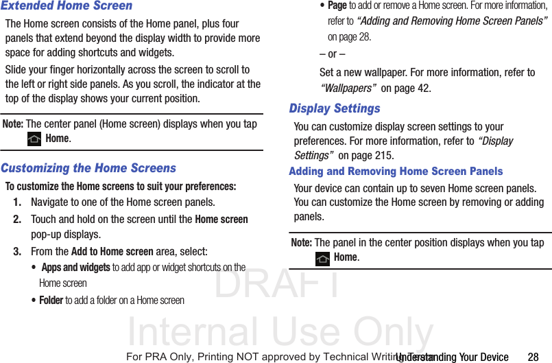 DRAFT Internal Use OnlyUnderstanding Your Device       28Extended Home ScreenThe Home screen consists of the Home panel, plus four panels that extend beyond the display width to provide more space for adding shortcuts and widgets.Slide your finger horizontally across the screen to scroll to the left or right side panels. As you scroll, the indicator at the top of the display shows your current position.Note: The center panel (Home screen) displays when you tap  Home.Customizing the Home ScreensTo customize the Home screens to suit your preferences:1. Navigate to one of the Home screen panels.2. Touch and hold on the screen until the Home screen pop-up displays.3. From the Add to Home screen area, select:• Apps and widgets to add app or widget shortcuts on the Home screen•Folder to add a folder on a Home screen•Page to add or remove a Home screen. For more information, refer to “Adding and Removing Home Screen Panels”  on page 28.– or –Set a new wallpaper. For more information, refer to “Wallpapers”  on page 42.Display SettingsYou can customize display screen settings to your preferences. For more information, refer to “Display Settings”  on page 215.Adding and Removing Home Screen PanelsYour device can contain up to seven Home screen panels. You can customize the Home screen by removing or adding panels.Note: The panel in the center position displays when you tap  Home.For PRA Only, Printing NOT approved by Technical Writing Team
