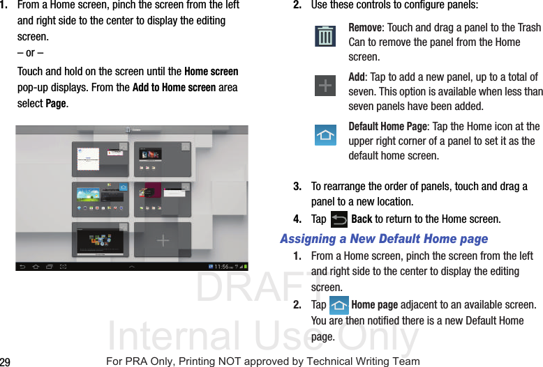 DRAFT Internal Use Only291. From a Home screen, pinch the screen from the left and right side to the center to display the editing screen.– or –Touch and hold on the screen until the Home screen pop-up displays. From the Add to Home screen area select Page.2. Use these controls to configure panels:3. To rearrange the order of panels, touch and drag a panel to a new location.4. Tap  Back to return to the Home screen.Assigning a New Default Home page1. From a Home screen, pinch the screen from the left and right side to the center to display the editing screen.2. Tap  Home page adjacent to an available screen. You are then notified there is a new Default Home page.Remove: Touch and drag a panel to the Trash Can to remove the panel from the Home screen.Add: Tap to add a new panel, up to a total of seven. This option is available when less than seven panels have been added.Default Home Page: Tap the Home icon at the upper right corner of a panel to set it as the default home screen.For PRA Only, Printing NOT approved by Technical Writing Team