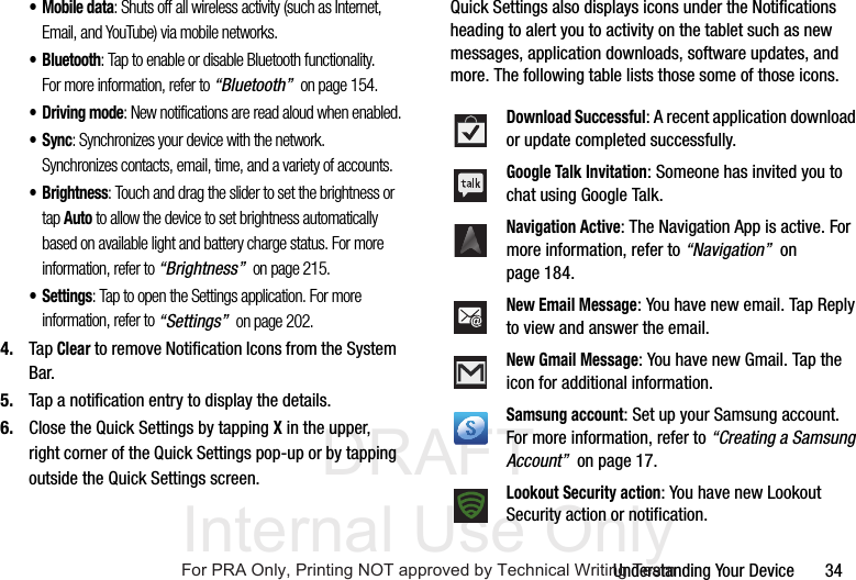 DRAFT Internal Use OnlyUnderstanding Your Device       34• Mobile data: Shuts off all wireless activity (such as Internet, Email, and YouTube) via mobile networks. • Bluetooth: Tap to enable or disable Bluetooth functionality. For more information, refer to “Bluetooth”  on page 154.• Driving mode: New notifications are read aloud when enabled.•Sync: Synchronizes your device with the network. Synchronizes contacts, email, time, and a variety of accounts.•Brightness: Touch and drag the slider to set the brightness or tap Auto to allow the device to set brightness automatically based on available light and battery charge status. For more information, refer to “Brightness”  on page 215.•Settings: Tap to open the Settings application. For more information, refer to “Settings”  on page 202.4. Tap Clear to remove Notification Icons from the System Bar.5. Tap a notification entry to display the details.6. Close the Quick Settings by tapping X in the upper, right corner of the Quick Settings pop-up or by tapping outside the Quick Settings screen.Quick Settings also displays icons under the Notifications heading to alert you to activity on the tablet such as new messages, application downloads, software updates, and more. The following table lists those some of those icons.Download Successful: A recent application download or update completed successfully.Google Talk Invitation: Someone has invited you to chat using Google Talk.Navigation Active: The Navigation App is active. For more information, refer to “Navigation”  on page 184.New Email Message: You have new email. Tap Reply to view and answer the email.New Gmail Message: You have new Gmail. Tap the icon for additional information.Samsung account: Set up your Samsung account. For more information, refer to “Creating a Samsung Account”  on page 17.Lookout Security action: You have new Lookout Security action or notification.For PRA Only, Printing NOT approved by Technical Writing Team