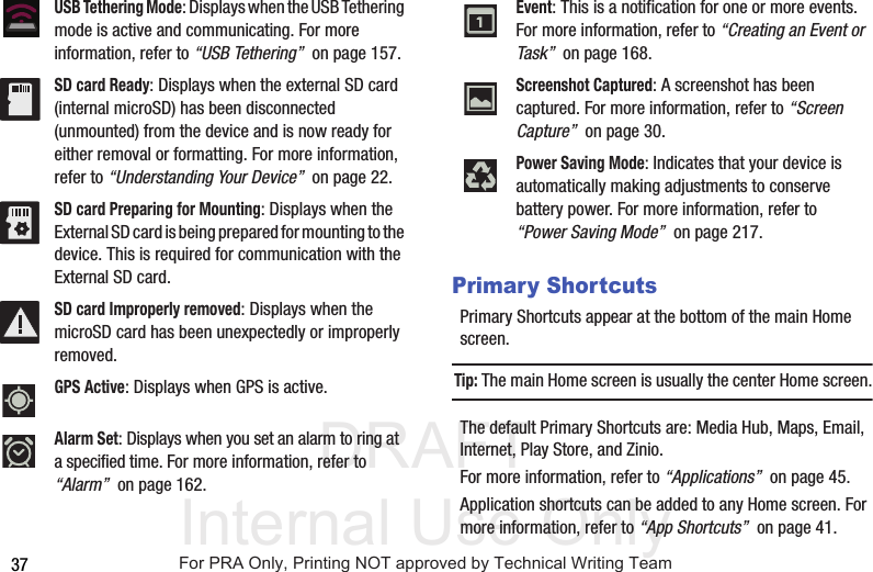 DRAFT Internal Use Only37Primary ShortcutsPrimary Shortcuts appear at the bottom of the main Home screen.Tip: The main Home screen is usually the center Home screen.The default Primary Shortcuts are: Media Hub, Maps, Email, Internet, Play Store, and Zinio.For more information, refer to “Applications”  on page 45.Application shortcuts can be added to any Home screen. For more information, refer to “App Shortcuts”  on page 41.USB Tethering Mode: Displays when the USB Tethering mode is active and communicating. For more information, refer to “USB Tethering”  on page 157.SD card Ready: Displays when the external SD card (internal microSD) has been disconnected (unmounted) from the device and is now ready for either removal or formatting. For more information, refer to “Understanding Your Device”  on page 22.SD card Preparing for Mounting: Displays when the External SD card is being prepared for mounting to the device. This is required for communication with the External SD card. SD card Improperly removed: Displays when the microSD card has been unexpectedly or improperly removed.  GPS Active: Displays when GPS is active.Alarm Set: Displays when you set an alarm to ring at a specified time. For more information, refer to “Alarm”  on page 162.Event: This is a notification for one or more events. For more information, refer to “Creating an Event or Task”  on page 168.Screenshot Captured: A screenshot has been captured. For more information, refer to “Screen Capture”  on page 30.Power Saving Mode: Indicates that your device is automatically making adjustments to conserve battery power. For more information, refer to “Power Saving Mode”  on page 217.For PRA Only, Printing NOT approved by Technical Writing Team