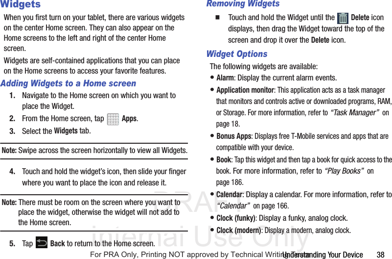 DRAFT Internal Use OnlyUnderstanding Your Device       38WidgetsWhen you first turn on your tablet, there are various widgets on the center Home screen. They can also appear on the Home screens to the left and right of the center Home screen.Widgets are self-contained applications that you can place on the Home screens to access your favorite features.Adding Widgets to a Home screen1. Navigate to the Home screen on which you want to place the Widget.2. From the Home screen, tap   Apps.3. Select the Widgets tab.Note: Swipe across the screen horizontally to view all Widgets.4. Touch and hold the widget’s icon, then slide your finger where you want to place the icon and release it.Note: There must be room on the screen where you want to place the widget, otherwise the widget will not add to the Home screen.5. Tap  Back to return to the Home screen.Removing Widgets  Touch and hold the Widget until the   Delete icon displays, then drag the Widget toward the top of the screen and drop it over the Delete icon.Widget OptionsThe following widgets are available:• Alarm: Display the current alarm events.• Application monitor: This application acts as a task manager that monitors and controls active or downloaded programs, RAM, or Storage. For more information, refer to “Task Manager”  on page 18.• Bonus Apps: Displays free T-Mobile services and apps that are compatible with your device.• Book: Tap this widget and then tap a book for quick access to the book. For more information, refer to “Play Books”  on page 186.• Calendar: Display a calendar. For more information, refer to “Calendar”  on page 166.• Clock (funky): Display a funky, analog clock.• Clock (modern): Display a modern, analog clock.For PRA Only, Printing NOT approved by Technical Writing Team