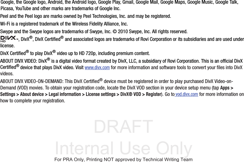 DRAFT Internal Use OnlyGoogle, the Google logo, Android, the Android logo, Google Play, Gmail, Google Mail, Google Maps, Google Music, Google Talk, Picasa, YouTube and other marks are trademarks of Google Inc.Peel and the Peel logo are marks owned by Peel Technologies, Inc. and may be registered.Wi-Fi is a registered trademark of the Wireless Fidelity Alliance, Inc.Swype and the Swype logos are trademarks of Swype, Inc. © 2010 Swype, Inc. All rights reserved., DivX®, DivX Certified® and associated logos are trademarks of Rovi Corporation or its subsidiaries and are used under license.DivX Certified® to play DivX® video up to HD 720p, including premium content.ABOUT DIVX VIDEO: DivX® is a digital video format created by DivX, LLC, a subsidiary of Rovi Corporation. This is an official DivX Certified® device that plays DivX video. Visit www.divx.com for more information and software tools to convert your files into DivX videos.ABOUT DIVX VIDEO-ON-DEMAND: This DivX Certified® device must be registered in order to play purchased DivX Video-on-Demand (VOD) movies. To obtain your registration code, locate the DivX VOD section in your device setup menu (tap Apps &gt; Settings &gt; About device &gt; Legal information &gt; License settings &gt; DivX® VOD &gt; Register). Go to vod.divx.com for more information on how to complete your registration.TMFor PRA Only, Printing NOT approved by Technical Writing Team