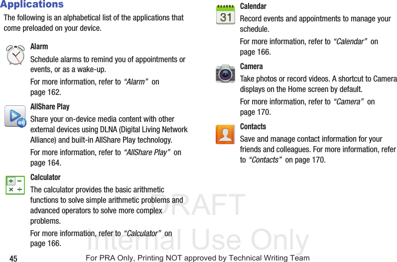 DRAFT Internal Use Only45ApplicationsThe following is an alphabetical list of the applications that come preloaded on your device.Alarm Schedule alarms to remind you of appointments or events, or as a wake-up. For more information, refer to “Alarm”  on page 162.AllShare PlayShare your on-device media content with other external devices using DLNA (Digital Living Network Alliance) and built-in AllShare Play technology. For more information, refer to “AllShare Play”  on page 164.Calculator The calculator provides the basic arithmetic functions to solve simple arithmetic problems and advanced operators to solve more complex problems. For more information, refer to “Calculator”  on page 166.Calendar Record events and appointments to manage your schedule. For more information, refer to “Calendar”  on page 166.CameraTake photos or record videos. A shortcut to Camera displays on the Home screen by default. For more information, refer to “Camera”  on page 170.Contacts Save and manage contact information for your friends and colleagues. For more information, refer to “Contacts”  on page 170.For PRA Only, Printing NOT approved by Technical Writing Team