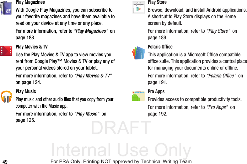 DRAFT Internal Use Only49Play MagazinesWith Google Play Magazines, you can subscribe to your favorite magazines and have them available to read on your device at any time or any place. For more information, refer to “Play Magazines”  on page 188.Play Movies &amp; TVUse the Play Movies &amp; TV app to view movies you rent from Google Play™ Movies &amp; TV or play any of your personal videos stored on your tablet. For more information, refer to “Play Movies &amp; TV”  on page 124.Play Music Play music and other audio files that you copy from your computer with the Music app. For more information, refer to “Play Music”  on page 125.Play Store Browse, download, and install Android applications. A shortcut to Play Store displays on the Home screen by default. For more information, refer to “Play Store”  on page 189.Polaris OfficeThis application is a Microsoft Office compatible office suite. This application provides a central place for managing your documents online or offline.For more information, refer to “Polaris Office”  on page 191.Pro AppsProvides access to compatible productivity tools. For more information, refer to “Pro Apps”  on page 192.For PRA Only, Printing NOT approved by Technical Writing Team