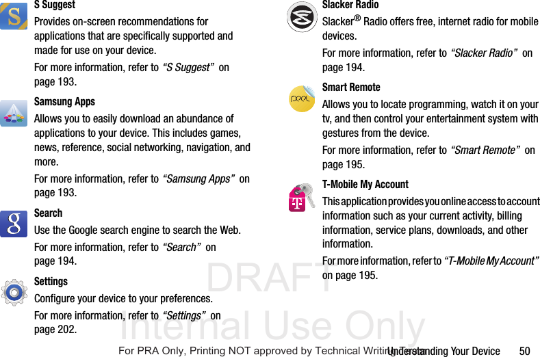 DRAFT Internal Use OnlyUnderstanding Your Device       50S SuggestProvides on-screen recommendations for applications that are specifically supported and made for use on your device.For more information, refer to “S Suggest”  on page 193.Samsung AppsAllows you to easily download an abundance of applications to your device. This includes games, news, reference, social networking, navigation, and more. For more information, refer to “Samsung Apps”  on page 193.Search Use the Google search engine to search the Web.For more information, refer to “Search”  on page 194.Settings Configure your device to your preferences. For more information, refer to “Settings”  on page 202.Slacker RadioSlacker® Radio offers free, internet radio for mobile devices. For more information, refer to “Slacker Radio”  on page 194.Smart RemoteAllows you to locate programming, watch it on your tv, and then control your entertainment system with gestures from the device. For more information, refer to “Smart Remote”  on page 195.T-Mobile My AccountThis application provides you online access to account information such as your current activity, billing information, service plans, downloads, and other information.For more information, refer to “T-Mobile My Account”  on page 195.For PRA Only, Printing NOT approved by Technical Writing Team
