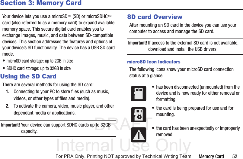 DRAFT Internal Use OnlyMemory Card       52Section 3: Memory CardYour device lets you use a microSD (SD) or microSDHC card (also referred to as a memory card) to expand available memory space. This secure digital card enables you to exchange images, music, and data between SD-compatible devices. This section addresses the features and options of your device’s SD functionality. The device has a USB SD card mode.• microSD card storage: up to 2GB in size• SDHC card storage: up to 32GB in sizeUsing the SD CardThere are several methods for using the SD card:1. Connecting to your PC to store files (such as music, videos, or other types of files and media).2. To activate the camera, video, music player, and other dependant media or applications.Important! Your device can support SDHC cards up to 32GB capacity.SD card OverviewAfter mounting an SD card in the device you can use your computer to access and manage the SD card.Important! If access to the external SD card is not available, download and install the USB drivers.microSD Icon IndicatorsThe following icons show your microSD card connection status at a glance:• has been disconnected (unmounted) from the device and is now ready for either removal or formatting.• the card is being prepared for use and for mounting.• the card has been unexpectedly or improperly removed.For PRA Only, Printing NOT approved by Technical Writing Team