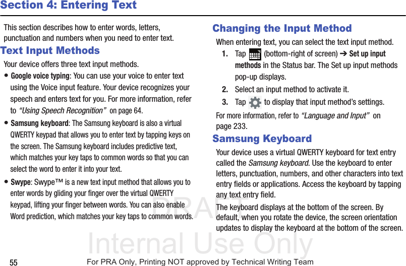 DRAFT Internal Use Only55Section 4: Entering TextThis section describes how to enter words, letters, punctuation and numbers when you need to enter text.Text Input MethodsYour device offers three text input methods.• Google voice typing: You can use your voice to enter text using the Voice input feature. Your device recognizes your speech and enters text for you. For more information, refer to “Using Speech Recognition”  on page 64.• Samsung keyboard: The Samsung keyboard is also a virtual QWERTY keypad that allows you to enter text by tapping keys on the screen. The Samsung keyboard includes predictive text, which matches your key taps to common words so that you can select the word to enter it into your text.• Swype: Swype™ is a new text input method that allows you to enter words by gliding your finger over the virtual QWERTY keypad, lifting your finger between words. You can also enable Word prediction, which matches your key taps to common words.Changing the Input MethodWhen entering text, you can select the text input method.1. Tap   (bottom-right of screen) ➔ Set up input methods in the Status bar. The Set up input methods pop-up displays.2. Select an input method to activate it.3. Tap   to display that input method’s settings.For more information, refer to “Language and Input”  on page 233.Samsung KeyboardYour device uses a virtual QWERTY keyboard for text entry called the Samsung keyboard. Use the keyboard to enter letters, punctuation, numbers, and other characters into text entry fields or applications. Access the keyboard by tapping any text entry field.The keyboard displays at the bottom of the screen. By default, when you rotate the device, the screen orientation updates to display the keyboard at the bottom of the screen.For PRA Only, Printing NOT approved by Technical Writing Team