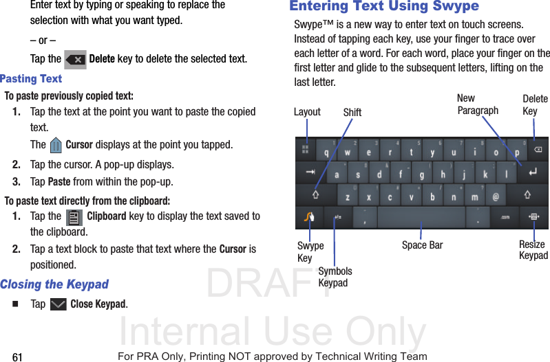 DRAFT Internal Use Only61Enter text by typing or speaking to replace the selection with what you want typed.– or –Tap the   Delete key to delete the selected text.Pasting TextTo paste previously copied text:1. Tap the text at the point you want to paste the copied text.The  Cursor displays at the point you tapped.2. Tap the cursor. A pop-up displays.3. Tap Paste from within the pop-up.To paste text directly from the clipboard:1. Tap the   Clipboard key to display the text saved to the clipboard.2. Tap a text block to paste that text where the Cursor is positioned.Closing the Keypad  Tap  Close Keypad.Entering Text Using SwypeSwype™ is a new way to enter text on touch screens. Instead of tapping each key, use your finger to trace over each letter of a word. For each word, place your finger on the first letter and glide to the subsequent letters, lifting on the last letter.New Paragraph DeleteKeySwypeKeySymbolsSpace Bar ResizeLayoutKeypadKeypadShiftFor PRA Only, Printing NOT approved by Technical Writing Team