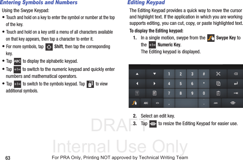 DRAFT Internal Use Only63Entering Symbols and NumbersUsing the Swype Keypad:• Touch and hold on a key to enter the symbol or number at the top of the key.• Touch and hold on a key until a menu of all characters available on that key appears, then tap a character to enter it.• For more symbols, tap   Shift, then tap the corresponding key.• Tap   to display the alphabetic keypad.• Tap  to switch to the numeric keypad and quickly enter numbers and mathematical operators.• Tap   to switch to the symbols keypad. Tap   to view additional symbols.Editing KeypadThe Editing Keypad provides a quick way to move the cursor and highlight text. If the application in which you are working supports editing, you can cut, copy, or paste highlighted text.To display the Editing keypad:1. In a single motion, swype from the  Swype Key to the Numeric Key. The Editing keypad is displayed. 2. Select an edit key.3. Tap   to resize the Editing Keypad for easier use.ABC+!=+!=+!=For PRA Only, Printing NOT approved by Technical Writing Team