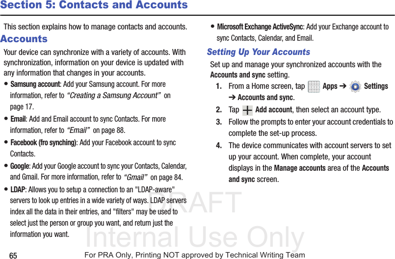 DRAFT Internal Use Only65Section 5: Contacts and AccountsThis section explains how to manage contacts and accounts.AccountsYour device can synchronize with a variety of accounts. With synchronization, information on your device is updated with any information that changes in your accounts.• Samsung account: Add your Samsung account. For more information, refer to “Creating a Samsung Account”  on page 17.• Email: Add and Email account to sync Contacts. For more information, refer to “Email”  on page 88.• Facebook (fro synching): Add your Facebook account to sync Contacts.• Google: Add your Google account to sync your Contacts, Calendar, and Gmail. For more information, refer to “Gmail”  on page 84.• LDAP: Allows you to setup a connection to an &quot;LDAP-aware&quot; servers to look up entries in a wide variety of ways. LDAP servers index all the data in their entries, and &quot;filters&quot; may be used to select just the person or group you want, and return just the information you want.• Microsoft Exchange ActiveSync: Add your Exchange account to sync Contacts, Calendar, and Email.Setting Up Your AccountsSet up and manage your synchronized accounts with the Accounts and sync setting.1. From a Home screen, tap   Apps ➔  Settings ➔Accounts and sync.2. Tap  Add account, then select an account type.3. Follow the prompts to enter your account credentials to complete the set-up process.4. The device communicates with account servers to set up your account. When complete, your account displays in the Manage accounts area of the Accounts and sync screen.For PRA Only, Printing NOT approved by Technical Writing Team