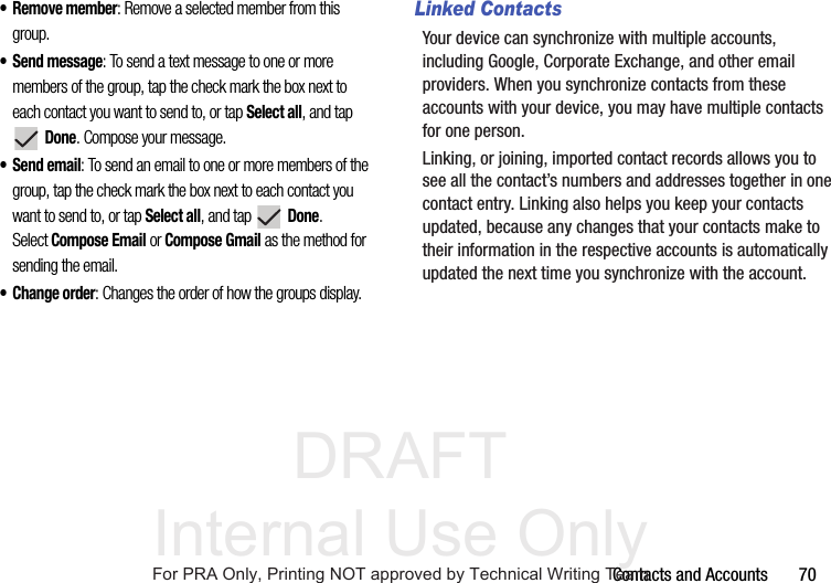 DRAFT Internal Use OnlyContacts and Accounts       70• Remove member: Remove a selected member from this group.• Send message: To send a text message to one or more members of the group, tap the check mark the box next to each contact you want to send to, or tap Select all, and tap  Done. Compose your message.• Send email: To send an email to one or more members of the group, tap the check mark the box next to each contact you want to send to, or tap Select all, and tap  Done. Select Compose Email or Compose Gmail as the method for sending the email.• Change order: Changes the order of how the groups display.Linked ContactsYour device can synchronize with multiple accounts, including Google, Corporate Exchange, and other email providers. When you synchronize contacts from these accounts with your device, you may have multiple contacts for one person.Linking, or joining, imported contact records allows you to see all the contact’s numbers and addresses together in one contact entry. Linking also helps you keep your contacts updated, because any changes that your contacts make to their information in the respective accounts is automatically updated the next time you synchronize with the account.For PRA Only, Printing NOT approved by Technical Writing Team