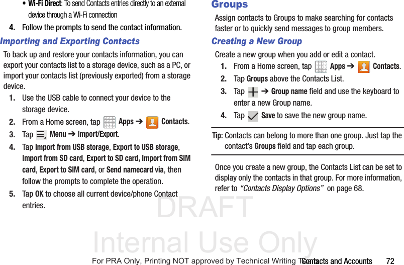 DRAFT Internal Use OnlyContacts and Accounts       72• Wi-Fi Direct: To send Contacts entries directly to an external device through a Wi-Fi connection4. Follow the prompts to send the contact information.Importing and Exporting ContactsTo back up and restore your contacts information, you can export your contacts list to a storage device, such as a PC, or import your contacts list (previously exported) from a storage device.1. Use the USB cable to connect your device to the storage device.2. From a Home screen, tap   Apps ➔Contacts.3. Tap  Menu ➔ Import/Export.4. Tap Import from USB storage, Export to USB storage, Import from SD card, Export to SD card, Import from SIM card, Export to SIM card, or Send namecard via, then follow the prompts to complete the operation.5. Tap OK to choose all current device/phone Contact entries.GroupsAssign contacts to Groups to make searching for contacts faster or to quickly send messages to group members.Creating a New GroupCreate a new group when you add or edit a contact.1. From a Home screen, tap   Apps ➔Contacts.2. Tap Groups above the Contacts List.3. Tap  ➔ Group name field and use the keyboard to enter a new Group name.4. Tap  Save to save the new group name.Tip: Contacts can belong to more than one group. Just tap the contact’s Groups field and tap each group.Once you create a new group, the Contacts List can be set to display only the contacts in that group. For more information, refer to “Contacts Display Options”  on page 68.For PRA Only, Printing NOT approved by Technical Writing Team