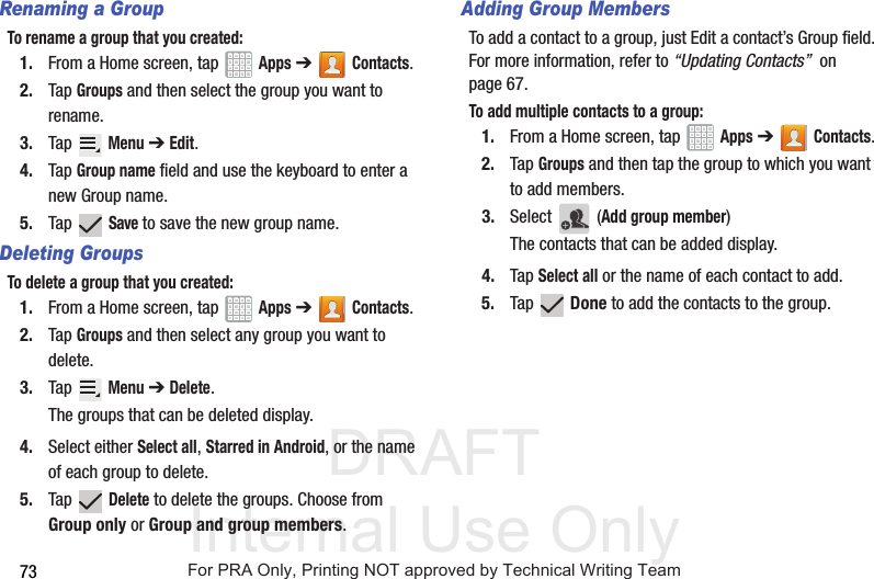 DRAFT Internal Use Only73Renaming a GroupTo rename a group that you created:1. From a Home screen, tap   Apps ➔Contacts.2. Tap Groups and then select the group you want to rename.3. Tap  Menu ➔ Edit.4. Tap Group name field and use the keyboard to enter a new Group name.5. Tap  Save to save the new group name.Deleting GroupsTo delete a group that you created:1. From a Home screen, tap   Apps ➔Contacts.2. Tap Groups and then select any group you want to delete.3. Tap  Menu ➔ Delete.The groups that can be deleted display.4. Select either Select all, Starred in Android, or the name of each group to delete.5. Tap  Delete to delete the groups. Choose from Group only or Group and group members.Adding Group MembersTo add a contact to a group, just Edit a contact’s Group field. For more information, refer to “Updating Contacts”  on page 67.To add multiple contacts to a group:1. From a Home screen, tap   Apps ➔Contacts.2. Tap Groups and then tap the group to which you want to add members.3. Select  (Add group member)The contacts that can be added display.4. Tap Select all or the name of each contact to add.5. Tap  Done to add the contacts to the group.For PRA Only, Printing NOT approved by Technical Writing Team