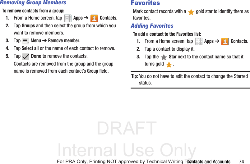 DRAFT Internal Use OnlyContacts and Accounts       74Removing Group MembersTo remove contacts from a group:1. From a Home screen, tap   Apps ➔Contacts.2. Tap Groups and then select the group from which you want to remove members.3. Tap  Menu ➔ Remove member.4. Tap Select all or the name of each contact to remove.5. Tap  Done to remove the contacts.Contacts are removed from the group and the group name is removed from each contact’s Group field.FavoritesMark contact records with a   gold star to identify them as favorites.Adding FavoritesTo add a contact to the Favorites list:1. From a Home screen, tap   Apps ➔Contacts.2. Tap a contact to display it.3. Tap the   Star next to the contact name so that it turns gold  .Tip: You do not have to edit the contact to change the Starred status.For PRA Only, Printing NOT approved by Technical Writing Team