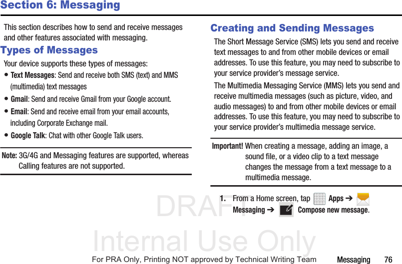 DRAFT Internal Use OnlyMessaging       76Section 6: MessagingThis section describes how to send and receive messages and other features associated with messaging.Types of MessagesYour device supports these types of messages:• Text Messages: Send and receive both SMS (text) and MMS (multimedia) text messages• Gmail: Send and receive Gmail from your Google account.• Email: Send and receive email from your email accounts, including Corporate Exchange mail.• Google Talk: Chat with other Google Talk users.Note: 3G/4G and Messaging features are supported, whereas Calling features are not supported.Creating and Sending MessagesThe Short Message Service (SMS) lets you send and receive text messages to and from other mobile devices or email addresses. To use this feature, you may need to subscribe to your service provider’s message service. The Multimedia Messaging Service (MMS) lets you send and receive multimedia messages (such as picture, video, and audio messages) to and from other mobile devices or email addresses. To use this feature, you may need to subscribe to your service provider’s multimedia message service.Important! When creating a message, adding an image, a sound file, or a video clip to a text message changes the message from a text message to a multimedia message.1. From a Home screen, tap   Apps ➔  Messaging ➔   Compose new message.For PRA Only, Printing NOT approved by Technical Writing Team