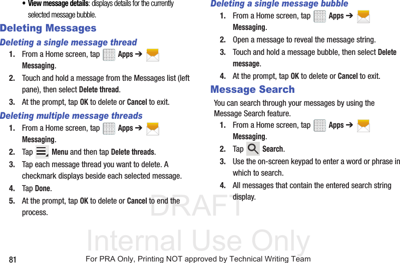 DRAFT Internal Use Only81• View message details: displays details for the currently selected message bubble.Deleting MessagesDeleting a single message thread1. From a Home screen, tap   Apps ➔  Messaging.2. Touch and hold a message from the Messages list (left pane), then select Delete thread.3. At the prompt, tap OK to delete or Cancel to exit.Deleting multiple message threads1. From a Home screen, tap   Apps ➔  Messaging.2. Tap  Menu and then tap Delete threads.3. Tap each message thread you want to delete. A checkmark displays beside each selected message.4. Tap Done.5. At the prompt, tap OK to delete or Cancel to end the process.Deleting a single message bubble1. From a Home screen, tap   Apps ➔  Messaging.2. Open a message to reveal the message string.3. Touch and hold a message bubble, then select Delete message.4. At the prompt, tap OK to delete or Cancel to exit.Message SearchYou can search through your messages by using the Message Search feature.1. From a Home screen, tap   Apps ➔  Messaging.2. Tap  Search.3. Use the on-screen keypad to enter a word or phrase in which to search.4. All messages that contain the entered search string display.For PRA Only, Printing NOT approved by Technical Writing Team
