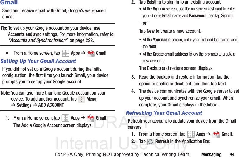 DRAFT Internal Use OnlyMessaging       84GmailSend and receive email with Gmail, Google’s web-based email.Tip: To set up your Google account on your device, use Accounts and sync settings. For more information, refer to “Accounts and Synchronization”  on page 222.  From a Home screen, tap   Apps ➔  Gmail.Setting Up Your Gmail AccountIf you did not set up a Google account during the initial configuration, the first time you launch Gmail, your device prompts you to set up your Google account.Note: You can use more than one Google account on your device. To add another account, tap   Menu ➔Settings ➔ ADD ACCOUNT.1. From a Home screen, tap   Apps ➔  Gmail.The Add a Google Account screen displays.2. Tap Existing to sign in to an existing account.•At the Sign in screen, use the on-screen keyboard to enter your Google Email name and Password, then tap Sign in.– or –Tap New to create a new account.•At the Your name screen, enter your first and last name, and tap Next.•At the Create email address follow the prompts to create a new account.The Backup and restore screen displays.3. Read the backup and restore information, tap the option to enable or disable it, and then tap Next.4. The device communicates with the Google server to set up your account and synchronize your email. When complete, your Gmail displays in the Inbox.Refreshing Your Gmail AccountRefresh your account to update your device from the Gmail servers.1. From a Home screen, tap   Apps ➔  Gmail.2. Tap  Refresh in the Application Bar.For PRA Only, Printing NOT approved by Technical Writing Team