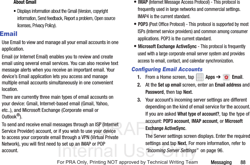 DRAFT Internal Use OnlyMessaging       88About Gmail•Displays information about the Gmail (Version, copyright information, Send feedback, Report a problem, Open source licenses, Privacy Policy).EmailUse Email to view and manage all your email accounts in one application.Email (or Internet Email) enables you to review and create email using several email services. You can also receive text message alerts when you receive an important email. Your device’s Email application lets you access and manage multiple email accounts simultaneously in one convenient location.There are currently three main types of email accounts on your device: Gmail, Internet-based email (Gmail, Yahoo, etc..), and Microsoft Exchange (Corporate email or Outlook®).To send and receive email messages through an ISP (Internet Service Provider) account, or if you wish to use your device to access your corporate email through a VPN (Virtual Private Network), you will first need to set up an IMAP or POP account.• IMAP (Internet Message Access Protocol) - This protocol is frequently used in large networks and commercial settings. IMAP4 is the current standard.• POP3 (Post Office Protocol) - This protocol is supported by most ISPs (Internet service providers) and common among consumer applications. POP3 is the current standard.• Microsoft Exchange ActiveSync - This protocol is frequently used with a large corporate email server system and provides access to email, contact, and calendar synchronization.Configuring Email Accounts1. From a Home screen, tap   Apps ➔  Email.2. At the Set up email screen, enter an Email address and Password, then tap Next.3. Your account’s incoming server settings are different depending on the kind of email service for the account. If you are asked What type of account?, tap the type of account: POP3 account, IMAP account, or Microsoft Exchange ActiveSync.The Server settings screen displays. Enter the required settings and tap Next. For more information, refer to “Incoming Server Settings”  on page 96.For PRA Only, Printing NOT approved by Technical Writing Team