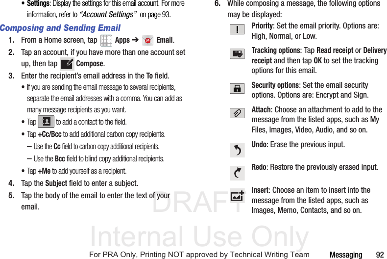 DRAFT Internal Use OnlyMessaging       92•Settings: Display the settings for this email account. For more information, refer to “Account Settings”  on page 93.Composing and Sending Email1. From a Home screen, tap   Apps ➔  Email.2. Tap an account, if you have more than one account set up, then tap  Compose.3. Enter the recipient’s email address in the To field.•If you are sending the email message to several recipients, separate the email addresses with a comma. You can add as many message recipients as you want.•Tap  to add a contact to the field.•Tap +Cc/Bcc to add additional carbon copy recipients.–Use the Cc field to carbon copy additional recipients.–Use the Bcc field to blind copy additional recipients.•Tap +Me to add yourself as a recipient.4. Tap the Subject field to enter a subject.5. Tap the body of the email to enter the text of your email.6. While composing a message, the following options may be displayed:Priority: Set the email priority. Options are: High, Normal, or Low.Tracking options: Tap Read receipt or Delivery receipt and then tap OK to set the tracking options for this email.Security options: Set the email security options. Options are: Encrypt and Sign.Attach: Choose an attachment to add to the message from the listed apps, such as My Files, Images, Video, Audio, and so on.Undo: Erase the previous input.Redo: Restore the previously erased input.Insert: Choose an item to insert into the message from the listed apps, such as Images, Memo, Contacts, and so on.For PRA Only, Printing NOT approved by Technical Writing Team