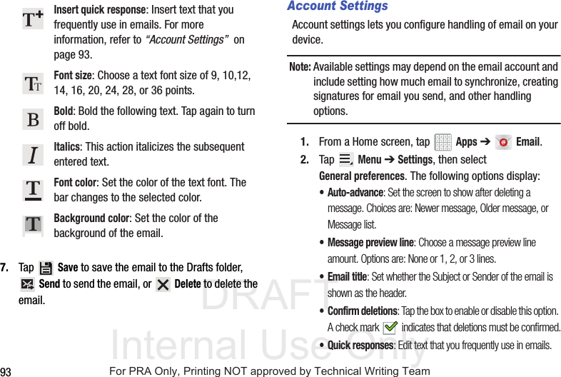 DRAFT Internal Use Only937. Tap  Save to save the email to the Drafts folder,  Send to send the email, or   Delete to delete the email.Account SettingsAccount settings lets you configure handling of email on your device.Note: Available settings may depend on the email account and include setting how much email to synchronize, creating signatures for email you send, and other handling options.1. From a Home screen, tap   Apps ➔ Email.2. Tap  Menu ➔ Settings, then select General preferences. The following options display:• Auto-advance: Set the screen to show after deleting a message. Choices are: Newer message, Older message, or Message list.• Message preview line: Choose a message preview line amount. Options are: None or 1, 2, or 3 lines.• Email title: Set whether the Subject or Sender of the email is shown as the header.• Confirm deletions: Tap the box to enable or disable this option. A check mark   indicates that deletions must be confirmed.• Quick responses: Edit text that you frequently use in emails.Insert quick response: Insert text that you frequently use in emails. For more information, refer to “Account Settings”  on page 93.Font size: Choose a text font size of 9, 10,12, 14, 16, 20, 24, 28, or 36 points.Bold: Bold the following text. Tap again to turn off bold.Italics: This action italicizes the subsequent entered text.Font color: Set the color of the text font. The bar changes to the selected color.Background color: Set the color of the background of the email.For PRA Only, Printing NOT approved by Technical Writing Team