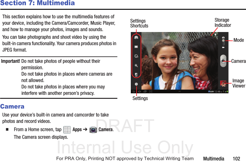 DRAFT Internal Use OnlyMultimedia       102Section 7: MultimediaThis section explains how to use the multimedia features of your device, including the Camera/Camcorder, Music Player, and how to manage your photos, images and sounds.You can take photographs and shoot video by using the built-in camera functionality. Your camera produces photos in JPEG format.Important! Do not take photos of people without their permission. Do not take photos in places where cameras are not allowed.Do not take photos in places where you may interfere with another person’s privacy.CameraUse your device’s built-in camera and camcorder to take photos and record videos.  From a Home screen, tap   Apps ➔   Camera.The Camera screen displays. SettingsImageModeCameraViewerStorageIndicatorSettingsShortcutsFor PRA Only, Printing NOT approved by Technical Writing Team