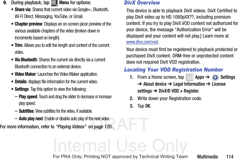 DRAFT Internal Use OnlyMultimedia       1149. During playback, tap  Menu for options:•Share via: Shares that current video via Google+, Bluetooth, Wi-Fi DIrect, Messaging, YouTube, or Gmail.• Chapter preview: Displays an on-screen picon preview of the various available chapters of the video (broken down in increments based on length).•Trim: Allows you to edit the length and content of the current video.• Via Bluetooth: Shares the current via directly via a current Bluetooth connection to an external device.•Video Maker: Launches the Video Maker application. •Details: displays file information for the current video.•Settings: Tap this option to view the following:–Play speed: Touch and drag the slider to decrease or increase play speed.–Subtitles: View subtitles for the video, if available.–Auto play next: Enable or disable auto play of the next video.For more information, refer to “Playing Videos”  on page 120.DivX OverviewThis device is able to playback DivX videos. DivX Certified to play DivX video up to HD 1080pXX??, including premium content. If you try to play DivX VOD content not authorized for your device, the message “Authorization Error” will be displayed and your content will not play.] Learn more at www.divx.com/vod.Your device must first be registered to playback protected or purchased DivX content. DRM-free or unprotected content does not required DivX VOD registration.Locating Your VOD Registration Number1. From a Home screen, tap   Apps ➔Settings ➔ About device ➔ Legal Information ➔ License settings ➔ DivX® VOD &gt; Register.2. Write down your Registration code.3. Tap OK.For PRA Only, Printing NOT approved by Technical Writing Team