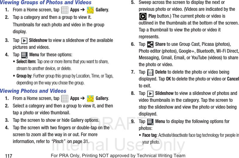 DRAFT Internal Use Only117Viewing Groups of Photos and Videos1. From a Home screen, tap   Apps ➔   Gallery.2. Tap a category and then a group to view it.Thumbnails for each photo and video in the group display.3. Tap  Slideshow to view a slideshow of the available pictures and videos.4. Tap  Menu for these options:• Select item: Tap one or more items that you want to share, stream to another device, or delete. • Group by: Further group this group by Location, Time, or Tags, depending on the way you chose the group.Viewing Photos and Videos1. From a Home screen, tap   Apps ➔   Gallery.2. Select a category and then a group to view it, and then tap a photo or video thumbnail.3. Tap the screen to show or hide Gallery options.4. Tap the screen with two fingers or double-tap on the screen to zoom all the way in or out. For more information, refer to “Pinch”  on page 31.5. Sweep across the screen to display the next or previous photo or video. (Videos are indicated by the  Play button.) The current photo or video is outlined in the thumbnails at the bottom of the screen. Tap a thumbnail to view the photo or video it represents.6. Tap  Share to use Group Cast, Picasa (photos), Photo editor (photos), Google+, Bluetooth, Wi-Fi Direct, Messaging, Gmail, Email, or YouTube (videos) to share the photo or video.7. Tap  Delete to delete the photo or video being displayed. Tap OK to delete the photo or video or Cancel to exit.8. Tap  Slideshow to view a slideshow of photos and video thumbnails in the category. Tap the screen to stop the slideshow and view the photo or video being displayed.9. Tap  Menu to display the following options for photos:• Face tag: Activate/deactivate face tag technology for people in your photo.For PRA Only, Printing NOT approved by Technical Writing Team