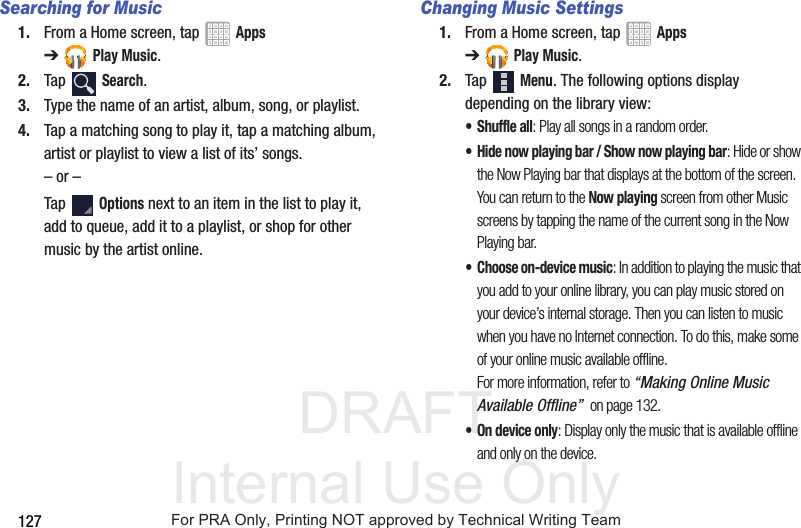 DRAFT Internal Use Only127Searching for Music1. From a Home screen, tap   Apps ➔Play Music.2. Tap  Search.3. Type the name of an artist, album, song, or playlist. 4. Tap a matching song to play it, tap a matching album, artist or playlist to view a list of its’ songs.– or –Tap  Options next to an item in the list to play it, add to queue, add it to a playlist, or shop for other music by the artist online.Changing Music Settings1. From a Home screen, tap   Apps ➔Play Music.2. Tap  Menu. The following options display depending on the library view:•Shuffle all: Play all songs in a random order.• Hide now playing bar / Show now playing bar: Hide or show the Now Playing bar that displays at the bottom of the screen. You can return to the Now playing screen from other Music screens by tapping the name of the current song in the Now Playing bar.• Choose on-device music: In addition to playing the music that you add to your online library, you can play music stored on your device’s internal storage. Then you can listen to music when you have no Internet connection. To do this, make some of your online music available offline. For more information, refer to “Making Online Music Available Offline”  on page 132.• On device only: Display only the music that is available offline and only on the device.For PRA Only, Printing NOT approved by Technical Writing Team
