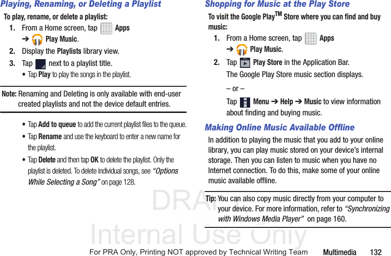 DRAFT Internal Use OnlyMultimedia       132Playing, Renaming, or Deleting a PlaylistTo play, rename, or delete a playlist:1. From a Home screen, tap   Apps ➔Play Music.2. Display the Playlists library view.3. Tap   next to a playlist title.•Tap Play to play the songs in the playlist.Note: Renaming and Deleting is only available with end-user created playlists and not the device default entries.•Tap Add to queue to add the current playlist files to the queue.•Tap Rename and use the keyboard to enter a new name for the playlist.•Tap Delete and then tap OK to delete the playlist. Only the playlist is deleted. To delete individual songs, see “Options While Selecting a Song” on page 128.Shopping for Music at the Play StoreTo visit the Google PlayTM Store where you can find and buy music:1. From a Home screen, tap   Apps ➔Play Music.2. Tap  Play Store in the Application Bar.The Google Play Store music section displays.– or –Tap  Menu ➔ Help ➔ Music to view information about finding and buying music.Making Online Music Available OfflineIn addition to playing the music that you add to your online library, you can play music stored on your device’s internal storage. Then you can listen to music when you have no Internet connection. To do this, make some of your online music available offline.Tip: You can also copy music directly from your computer to your device. For more information, refer to “Synchronizing with Windows Media Player”  on page 160.For PRA Only, Printing NOT approved by Technical Writing Team